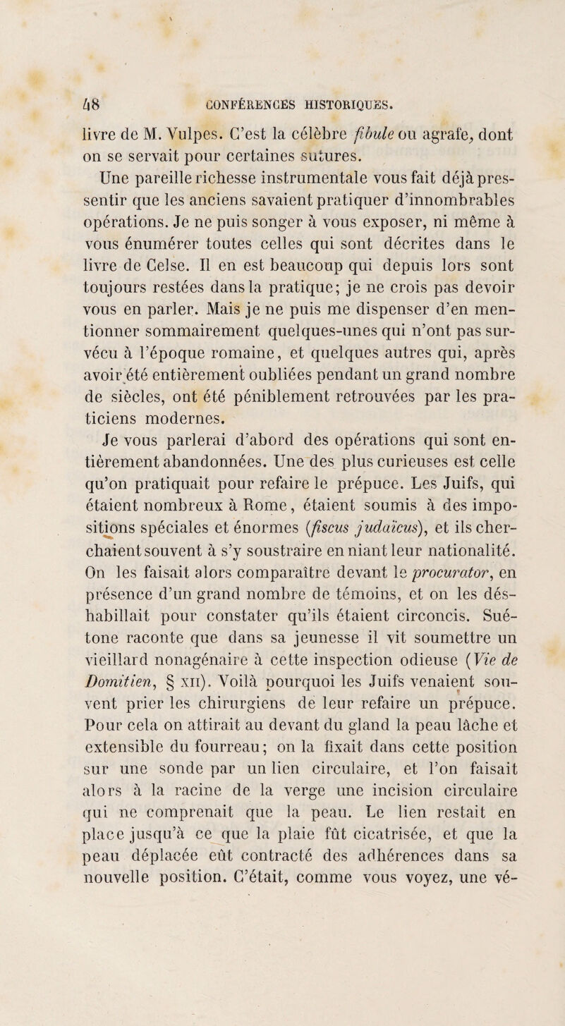 livre de M. Vulpes. C’est la célèbre fibule ou agrafe, dont on se servait pour certaines sutures. Une pareille richesse instrumentale vous fait déjà pres¬ sentir que les anciens savaient pratiquer d’innombrables opérations. Je ne puis songer à vous exposer, ni même à vous énumérer toutes celles qui sont décrites dans le livre de Celse. Il en est beaucoup qui depuis lors sont toujours restées dans la pratique; je ne crois pas devoir vous en parler. Mais je ne puis me dispenser d’en men¬ tionner sommairement quelques-unes qui n’ont pas sur¬ vécu à l’époque romaine, et quelques autres qui, après avoir été entièrement oubliées pendant un grand nombre de siècles, ont été péniblement retrouvées par les pra¬ ticiens modernes. Je vous parlerai d’abord des opérations qui sont en¬ tièrement abandonnées. Une des plus curieuses est celle qu’on pratiquait pour refaire le prépuce. Les Juifs, qui étaient nombreux à Rome, étaient soumis à des impo¬ sitions spéciales et énormes (fiscus judaïcus), et ils cher¬ chaient souvent à s’y soustraire en niant leur nationalité. On les faisait alors comparaître devant le procurator, en présence d’un grand nombre de témoins, et on les dés¬ habillait pour constater qu’ils étaient circoncis. Sué¬ tone raconte que dans sa jeunesse il vit soumettre un vieillard nonagénaire à cette inspection odieuse ( Vie de Domitien, § xn). Voilà pourquoi les Juifs venaient sou¬ vent prier les chirurgiens de leur refaire un prépuce. Pour cela on attirait au devant du gland la peau lâche et extensible du fourreau ; on la fixait dans cette position sur une sonde par un lien circulaire, et l’on faisait alors à la racine de la verge une incision circulaire qui ne comprenait que la peau. Le lien restait en place jusqu’à ce que la plaie fût cicatrisée, et que la peau déplacée eût contracté des adhérences dans sa nouvelle position. C’était, comme vous voyez, une vé-