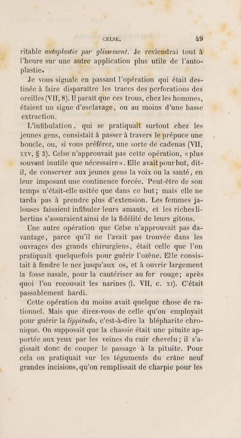 ritable autoplastie par glissement. Je reviendrai tout à l'heure sur une autre application plus utile de l’auto- plastie. Je vous signale en passant l’opération qui était des¬ tinée à faire disparaître les traces des perforations des oreilles (VII, 8). Il paraît que ces trous, chez les hommes, étaient un signe d’esclavage, ou au moins d’une basse extraction. L’infibulation, qui se pratiquait surtout chez les jeunes gens, consistait à passer à travers le prépuce une boucle, ou, si vous préférez, une sorte de cadenas (VII, xxv, § 3). Gelse n’approuvait pas cette opération, «plus souvent inutile que nécessaire». Elle avait pour but, dit- il, de conserver aux jeunes gens la voix ou la santé, en leur imposant une continence forcée. Peut-être de son temps n’était-elle usitée que dans ce but; mais elle ne tarda pas à prendre plus d’extension. Les femmes ja¬ louses faisaient infibuler leurs amants, et les riches li¬ bertins s’assuraient ainsi de la fidélité de leurs gitons. Une autre opération que Gelse n’approuvait pas da¬ vantage, parce qu'il ne l’avait pas trouvée dans les ouvrages des grands chirurgiens, était celle que l’on pratiquait quelquefois pour guérir l’ozène. Elle consis¬ tait à fendre le nez jusqu’aux os, et à ouvrir largement la fosse nasale, pour la cautériser au fer rouge; après quoi l’on recousait les narines (1. VII, c. xi). C’était passablement hardi. Cette opération du moins avait quelque chose de ra¬ tionnel. Mais que direz-vous de celle qu’on employait pour guérir la lippitudo, c’est-à-dire la blépharite chro¬ nique. On supposait que la chassie était une pituite ap¬ portée aux yeux par les veines du cuir chevelu; il s’a¬ gissait donc de couper le passage à la pituite. Pour cela on pratiquait sur les téguments du crâne neuf grandes incisions, qu’on remplissait de charpie pour les