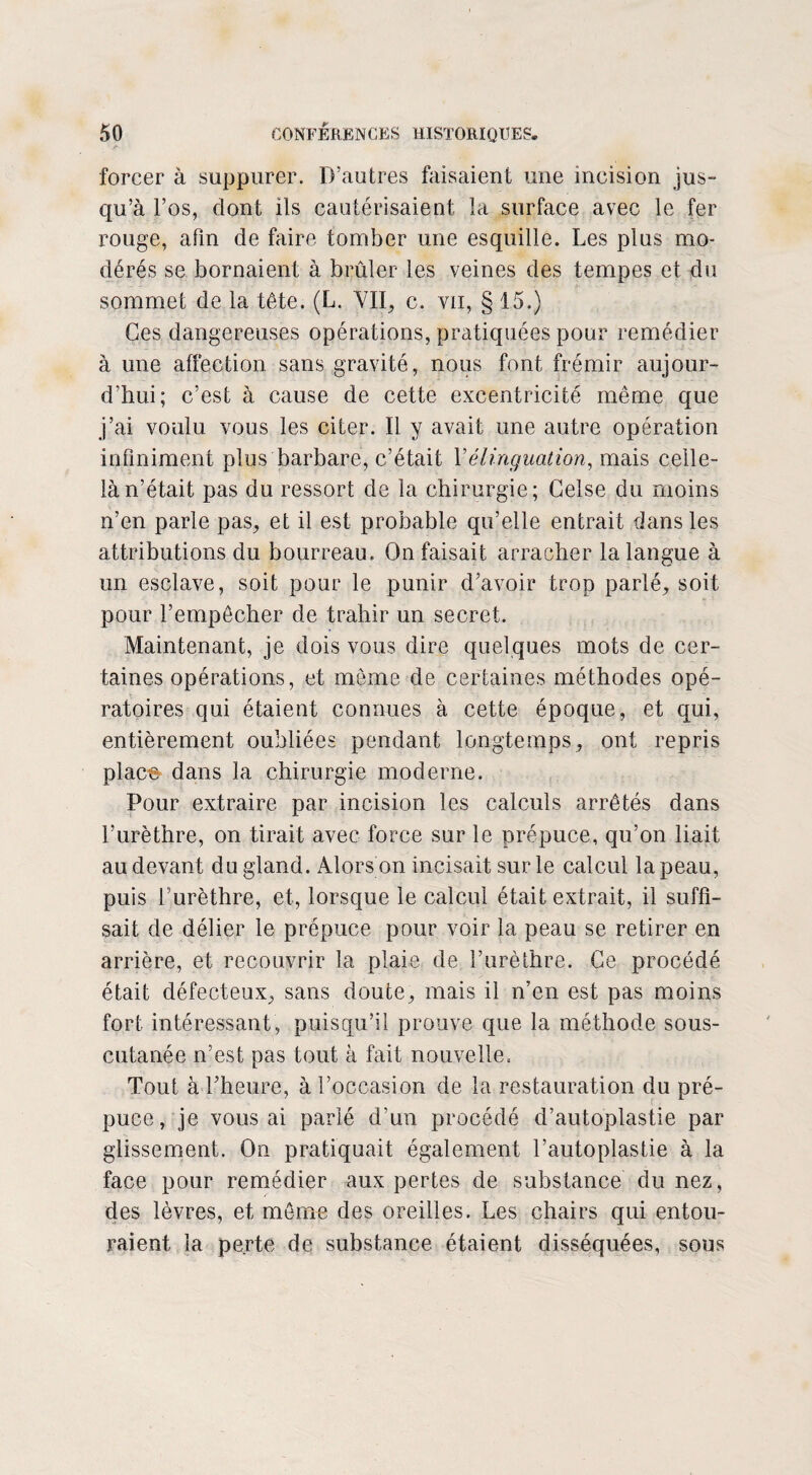 forcer à suppurer. D’autres faisaient une incision jus¬ qu’à l’os, dont ils cautérisaient la surface avec le fer rouge, afin de faire tomber une esquille. Les plus mo¬ dérés se bornaient à brûler les veines des tempes et du sommet de la tête. (L. Vil, c. vu, § 15.) Ces dangereuses opérations, pratiquées pour remédier à une affection sans gravité, nous font frémir aujour¬ d’hui; c’est à cause de cette excentricité même que j’ai voulu vous les citer. Il y avait une autre opération infiniment plus barbare, c’était Vélinguation, mais celle- là n’était pas du ressort de la chirurgie; Gelse du moins n’en parle pas, et il est probable qu’elle entrait dans les attributions du bourreau. On faisait arracher la langue à un esclave, soit pour le punir d’avoir trop parlé, soit pour l’empêcher de trahir un secret. Maintenant, je dois vous dire quelques mots de cer¬ taines opérations, et même de certaines méthodes opé¬ ratoires qui étaient connues à cette époque, et qui, entièrement oubliées pendant longtemps, ont repris place dans la chirurgie moderne. Pour extraire par incision les calculs arrêtés dans l’urèthre, on tirait avec force sur le prépuce, qu’on liait au devant du gland. Alors on incisait sur le calcul la peau, puis l’urèthre, et, lorsque le calcul était extrait, il suffi¬ sait de délier le prépuce pour voir la peau se retirer en arrière, et recouvrir la plaie de l’urèthre. Ce procédé était défecteux, sans doute, mais il n’en est pas moins fort intéressant, puisqu’il prouve que la méthode sous- cutanée n’est pas tout à fait nouvellec Tout à l’heure, à l’occasion de la restauration du pré¬ puce , je vous ai parlé d'un procédé d’autoplastie par glissement. On pratiquait également l’autoplastie à la face pour remédier aux pertes de substance du nez, des lèvres, et même des oreilles. Les chairs qui entou¬ raient la perte de substance étaient disséquées, sous