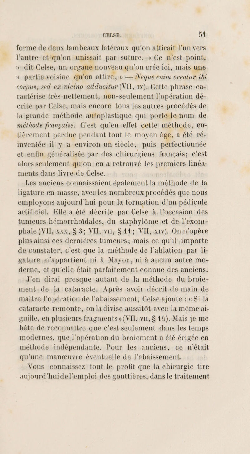 forme de deux lambeaux latéraux qu’on attirait l’un vers l’autre et qu’on unissait par suture. « Ce n’est points » dit Celse, un organe nouveau qu'on crée ici, mais une » partie voisine qu’on attire, » —Neque enira creatur ibi corpus, sed ex vicino adducitur (VII, ix). Cette phrase ca¬ ractérise très-nettement, non-seulement l’opération dé¬ crite par Celse, mais encore tous les autres procédés de la grande méthode autoplastique qui porte le nom de méthode française. C’est qu’en effet cette méthode, en¬ tièrement perdue pendant tout le moyen âge, a été ré¬ inventée il y a environ un siècle, puis perfectionnée et enfin généralisée par des chirurgiens français; c’est alors seulement qu’on en a retrouvé les premiers linéa¬ ments dans livre de Celse. Les anciens connaissaient également la méthode de la ligature en masse,, avec les nombreux procédés que nous employons aujourd’hui pour la formation d’un pédicule artificiel. Elle a été décrite par Celse à l’occasion des tumeurs hémorrhoïdales, du staphylôme et de l’exom- phale (YII, xxx, § 3; VII, vu, § 11; VII, xiv). On n’opère plus ainsi ces dernières tumeurs; mais ce qu’il importe de constater, c’est que la méthode de l’ablation par li¬ gature n'appartient ni à Mayor, ni à aucun autre mo¬ derne, et qu’elle était parfaitement connue des anciens. J’en dirai presque autant de la méthode du broie¬ ment de la cataracte. Après avoir décrit de main de maître l’opération de l’abaissement, Celse ajoute : « Si la cataracte remonte, on la divise aussitôt avec la même ai¬ guille, en plusieurs fragments))(VII, vu, § \ U). Mais je me hâte de reconnaître que c’est seulement dans les temps modernes, que l’opération du broiement a été érigée en méthode indépendante. Pour les anciens, ce n’était qu’une manœuvre éventuelle de l’abaissement. Vous connaissez tout le profit que la chirurgie tire aujourd’hui de l’emploi des gouttières, dans le traitement