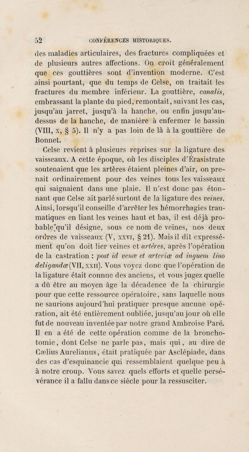 des maladies articulaires, des fractures compliquées et de plusieurs autres affections. On croit généralement que ces gouttières sont d’invention moderne. C’est ainsi pourtant, que du temps de Celse, on traitait les fractures du membre inférieur. La gouttière, canalis, embrassant 1a. plante du pied, remontait, suivant les cas, jusqu’au jarret, jusqu’à la hanche, ou enfin jusqu’au- dessus de la hanche, de manière à enfermer le bassin (VIII, x, § 5). Il n’y a pas loin de là à la gouttière de Bonnet. Celse revient à plusieurs reprises sur la ligature des vaisseaux. A cette époque, où les disciples d’Érasistrate soutenaient que les artères étaient pleines d’air, on pre¬ nait ordinairement pour des veines tous les vaisseaux qui saignaient dans une plaie. Il n’est donc pas éton¬ nant que Celse ait parlé surtout de la ligature des veines. Ainsi, lorsqu’il conseille d’arrêter les hémorrhagies trau¬ matiques en liant les veines haut et bas, il est déjà pro- bableùju’il désigne, sous ce nom de veines, nos deux ordres de vaisseaux (V, xxvi, §21). Mais il dit expressé¬ ment qu’on doit lier veines et artères, après l’opération de la castration : post id venœ et arteriœ ad inguem lino deligandœiyw, xxn). Vous voyez donc que l’opération de la ligature était connue des anciens, et vous jugez quelle a dû être au moyen âge la décadence de la chirurgie pour que cette ressource opératoire, sans laquelle nous ne saurions aujourd’hui pratiquer presque aucune opé¬ ration, ait été entièrement oubliée, jusqu’au jour où elle fut de nouveau inventée par notre grand Ambroise Paré. Il en a été de cette opération comme de la broncho¬ tomie , dont Celse ne parle pas, mais qui, au dire de Gælius Aurelianus, était pratiquée par Asclépiade, dans des cas d’esquinancie qui ressemblaient quelque peu à à notre croup. Vous savez quels efforts et quelle persé¬ vérance il a fallu dans ce siècle pour la ressusciter.