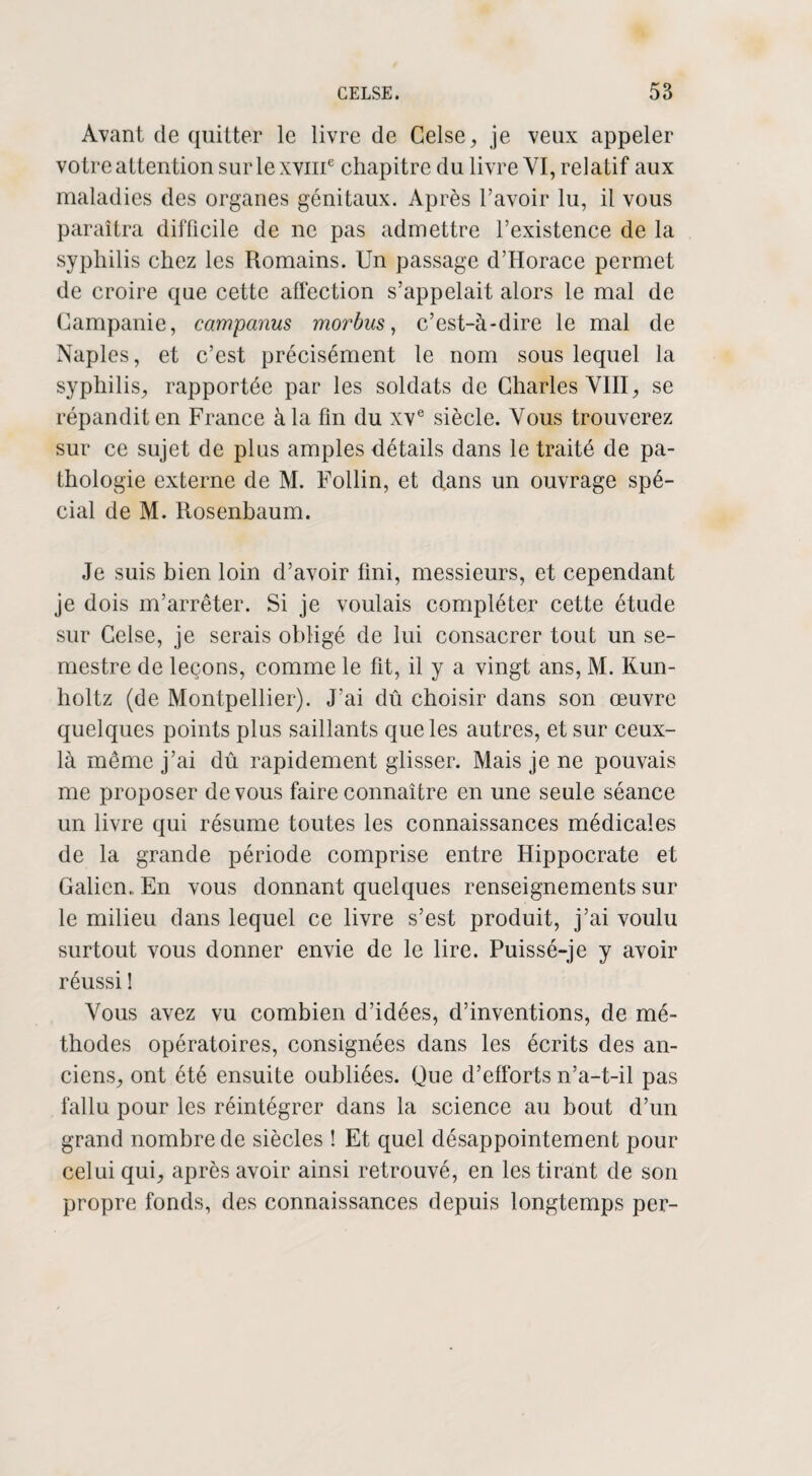 Avant de quitter le livre de Celse, je veux appeler votre attention sur le xviii6 chapitre du livre VI, relatif aux maladies des organes génitaux. Après l’avoir lu, il vous paraîtra difficile de ne pas admettre l’existence de la syphilis chez les Romains. Un passage d’Horace permet de croire que cette affection s’appelait alors le mal de Campanie, campanus morbus, c’est-à-dire le mal de Naples, et c’est précisément le nom sous lequel la syphilis, rapportée par les soldats de Charles VIII, se répandit en France à la fin du xve siècle. Vous trouverez sur ce sujet de plus amples détails dans le traité de pa¬ thologie externe de M. Follin, et dans un ouvrage spé¬ cial de M. Rosenbaum. Je suis bien loin d’avoir fini, messieurs, et cependant je dois m’arrêter. Si je voulais compléter cette étude sur Celse, je serais obligé de lui consacrer tout un se¬ mestre de leçons, comme le fit, il y a vingt ans, M. Kun- holtz (de Montpellier). J’ai dû choisir dans son œuvre quelques points plus saillants que les autres, et sur ceux- là même j’ai dû rapidement glisser. Mais je ne pouvais me proposer de vous faire connaître en une seule séance un livre qui résume toutes les connaissances médicales de la grande période comprise entre Hippocrate et Galien.. En vous donnant quelques renseignements sur le milieu dans lequel ce livre s’est produit, j’ai voulu surtout vous donner envie de le lire. Puissé-je y avoir réussi ! Vous avez vu combien d’idées, d’inventions, de mé¬ thodes opératoires, consignées dans les écrits des an¬ ciens, ont été ensuite oubliées. Que d’efforts n’a-t-il pas fallu pour les réintégrer dans la science au bout d’un grand nombre de siècles ! Et quel désappointement pour celui qui, après avoir ainsi retrouvé, en les tirant de son propre fonds, des connaissances depuis longtemps per-