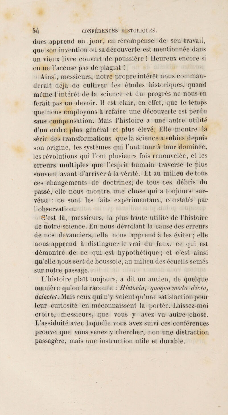 dues apprend un jour, en récompense de son travail, que son invention ou sa découverte est mentionnée dans un vieux livre couvert de poussière î Heureux encore si on ne l’accuse pas de plagiat ! Ainsi, messieurs, notre propre intérêt nous comman¬ derait déjà de cultiver les études historiques, quand même l’intérêt de la science et du progrès ne nous en ferait pas un devoir. Il est clair, en effet, que le temps que nous employons à refaire une découverte est perdu sans compensation. Mais l’histoire a une autre utilité d’un ordre plus général et plus élevé. Elle montre la série des transformations que la science a subies depuis son origine, les systèmes qui l'ont tour à tour dominée, les révolutions qui l’ont plusieurs fois renouvelée, et les erreurs multiples que l’esprit humain traverse le plus souvent avant d’arriver à la vérité. Et au milieu de tous ces changements de doctrines, de. tous ces débris du passé, elle nous montre une chose cpii a toujours sur¬ vécu : ce sont les faits expérimentaux, constatés par l’observation. 6’est là, messieurs, la plus haute utilité de l’histoire de notre science. En nous dévoilant la cause des erreurs de nos devanciers, elle nous apprend à les éviter; elle nous apprend à distinguer le vrai du faux, ce qui est démontré de ce qui est hypothétique ; et c’est ainsi qu’elle nous sert de boussole, au milieu des écueils semés sur notre passage. L’histoire plaît toujours, a dit un ancien, de quelque manière qu’on la raconte : Bistoria, quoquo modo dicta, détectât. Mais ceux qui n’y voient qu’une satisfaction pour leur curiosité en méconnaissent la portée. Laissez-moi croire, messieurs, que vous y avez vu autre chose. L’assiduité avec laquelle vous avez suivi ces conférences prouve que vous venez y chercher, non une distraction passagère, mais une instruction utile et durable.
