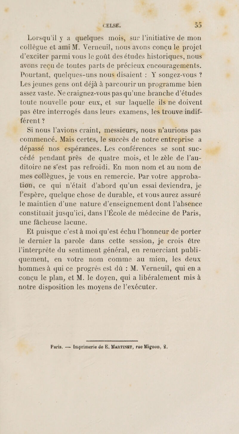 Lorsqu’il y a quelques mois, sur l’initiative de mon collègue et ami M. Verneuil, nous avons conçu le projet d’exciter parmi vous le goût des études historiques, nous avons reçu de toutes parts de précieux encouragements. Pourtant, quelques-uns nous disaient : Y songez-vous ? Les jeunes gens ont déjà à parcourir un programme bien assez vaste. Ne craignez-vous pas qu’une branche d’études toute nouvelle pour eux, et sur laquelle ils ne doivent pas être interrogés dans leurs examens, les trouve indif¬ férent ? Si nous l’avions craint, messieurs, nous n’aurions pas commencé. Mais certes, le succès de notre entreprise a dépassé nos espérances. Les conférences se sont suc¬ cédé pendant près de quatre mois, et le zèle de l’au¬ ditoire ne s’est pas refroidi. En mon nom et au nom de mes collègues, je vous en remercie. Par votre approba¬ tion, ce qui n’était d’abord qu’un essai deviendra, je l’espère, quelque chose de durable, et vous aurez assuré le maintien d’une nature d’enseignement dont l’absence constituait jusqu’ici, dans l’École de médecine de Paris, une fâcheuse lacune. Et puisque c’est à moi qu’est échu l’honneur de porter le dernier la parole dans cette session, je crois être l’interprète du sentiment général, en remerciant publi¬ quement, en votre nom comme au mien, les deux hommes à qui ce progrès est dû : M. Verneuil, qui en a conçu le plan, et M. le doyen, qui a libéralement mis à notre disposition les moyens de l’exécuter.