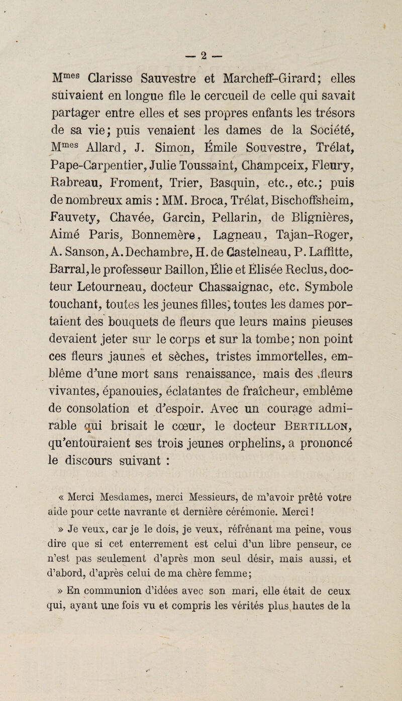 Mmes Clarisse Sauvestre et Marcheff-Girard ; elles suivaient en longue file le cercueil de celle qui savait partager entre elles et ses propres enfants les trésors de sa vie; puis venaient les dames de la Société, Mmes Allard, J. Simon, Émile Souvestre, Trélat, Pape-Carpentier, Julie Toussaint, Champceix, Fleury, Rabreau, Froment, Trier, Basquin, etc., etc.; puis de nombreux amis : MM. Broca, Trélat, Bischoffsheim, Fauvety, Chavée, Garcin, Pellarin, de Blignières, Aimé Paris, Bonnemère, Lagneau, Tajan-Roger, A. Sanson, A.Dechambre, H, de Castelneau, P. Laffitte, Barrai, le professeur Bâillon, Ëlie et Elisée Reclus, doc¬ teur Letourneau, docteur Chassaignac, etc. Symbole touchant, toutes les jeunes filles, toutes les dames por¬ taient des bouquets de fleurs que leurs mains pieuses devaient jeter sur le corps et sur la tombe ; non point ces fleurs jaunes et sèches, tristes immortelles, em¬ blème d'une mort sans renaissance, mais des Jieurs vivantes, épanouies, éclatantes de fraîcheur, emblème de consolation et d'espoir. Avec un courage admi¬ rable qui brisait le cœur, le docteur Bertillon, qu'entouraient ses trois jeunes orphelins, a prononcé le discours suivant : « Merci Mesdames, merci Messieurs, de m’avoir prêté votre aide pour cette navrante et dernière cérémonie. Merci ! » Je veux, car je le dois, je veux, réfrénant ma peine, vous dire que si cet enterrement est celui d’un libre penseur, ce n’est pas seulement d’après mon seul désir, mais aussi, et d’abord, d’après celui de ma chère femme; » En communion d’idées avec son mari, elle était de ceux qui, ayant une fois vu et compris les vérités plus, hautes de la