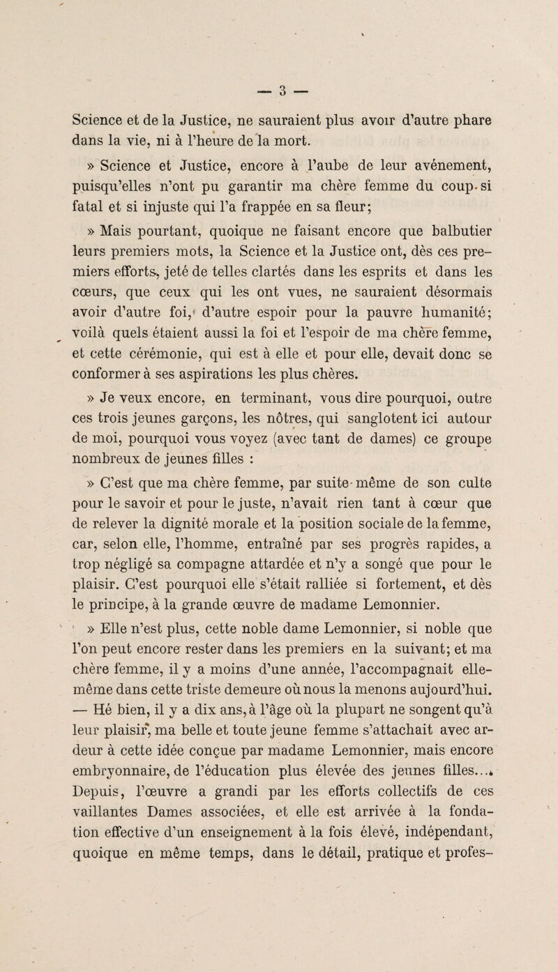 Science et de la Justice, ne sauraient plus avoir d’autre phare dans la vie, ni à l’heure de la mort. » Science et Justice, encore à l’aube de leur avènement, puisqu’elles n’ont pu garantir ma chère femme du coup* si fatal et si injuste qui l’a frappée en sa fleur; » Mais pourtant, quoique ne faisant encore que balbutier leurs premiers mots, la Science et la Justice ont, dès ces pre¬ miers efforts-, jeté de telles clartés dans les esprits et dans les cœurs, que ceux qui les ont vues, ne sauraient désormais avoir d’autre foi,* d’autre espoir pour la pauvre humanité; voilà quels étaient aussi la foi et l’espoir de ma chère femme, et cette cérémonie, qui est à elle et pour elle, devait donc se conformer à ses aspirations les plus chères. » Je veux encore, en terminant, vous dire pourquoi, outre ces trois jeunes garçons, les nôtres, qui sanglotent ici autour de moi, pourquoi vous voyez (avec tant de dames) ce groupe nombreux de jeunes filles : » C’est que ma chère femme, par suite'même de son culte pour le savoir et pour le juste, n’avait rien tant à cœur que de relever la dignité morale et la position sociale de la femme, car, selon elle, l’homme, entraîné par ses progrès rapides, a trop négligé sa compagne attardée et n’y a songé que pour le plaisir. C’est pourquoi elle s’était ralliée si fortement, et dès le principe, à la grande œuvre de madame Lemonnier. r » Elle n’est plus, cette noble dame Lemonnier, si noble que l’on peut encore rester dans les premiers en la suivant; et ma chère femme, il y a moins d’une année, l’accompagnait elle- même dans cette triste demeure où nous la menons aujourd’hui. — Hé bien, il y a dix ans, à l’âge où la plupart ne songent qu’à leur plaisir, ma belle et toute jeune femme s’attachait avec ar¬ deur à cette idée conçue par madame Lemonnier, mais encore embryonnaire, de l’éducation plus élevée des jeunes filles...* Depuis, l’œuvre a grandi par les efforts collectifs de ces vaillantes Dames associées, et elle est arrivée à la fonda¬ tion effective d’un enseignement à la fois élevé, indépendant, quoique en même temps, dans le détail, pratique et profes-