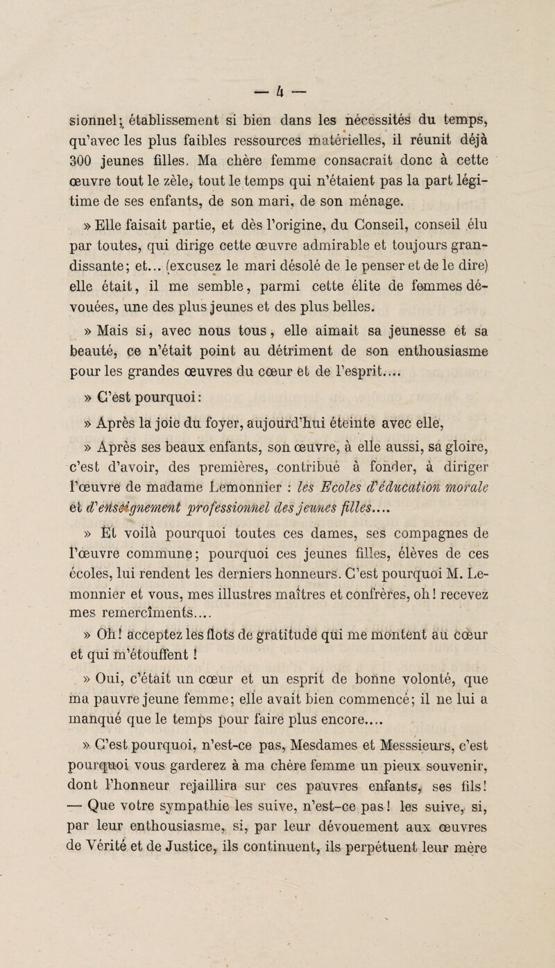 sionnel;, établissement si bien dans les nécessités du temps, '4 qu’avec les plus faibles ressources matérielles, il réunit déjà 300 jeunes filles. Ma cbère femme consacrait donc à cette œuvre tout le zèle, tout le temps qui n’étaient pas la part légi¬ time de ses enfants, de son mari, de son ménage. » Elle faisait partie, et dès l’origine, du Conseil, conseil élu par toutes, qui dirige cette œuvre admirable et toujours gran¬ dissante; et... (excusez le mari désolé de le penser et de le dire) elle était, il me semble, parmi cette élite de femmes dé¬ vouées, une des plus jeunes et des plus belles. » Mais si, avec nous tous, elle aimait sa jeunesse et sa beauté, ce n’était point au détriment de son enthousiasme pour les grandes œuvres du cœur et de l’esprit.... » C’est pourquoi : » Après la joie du foyer, aujourd’hui éteinte avec elle, » Après ses beaux enfants, son œuvre, à elle aussi, sa gloire, c’est d’avoir, des premières, contribué à fonder, à diriger l’œuvre de madame Lemonnier : les Ecoles d'éducation morale et d'enseignement professionnel des jeunes filles..., » Èt voilà pourquoi toutes ces dames, ses compagnes de l’œuvre commune; pourquoi ces jeunes filles, élèves de ces écoles, lui rendent les derniers honneurs. C’est pourquoi M. Le¬ monnier et vous, mes illustres maîtres et confrères, oh! recevez mes rernercîments.... » Oh ! acceptez les flots de gratitu de qui me montent au cœur et qui m’étouffent ! » Oui, c’était un cœur et un esprit de bonne volonté, que ma pauvre jeune femme; elie avait bien commencé; il ne lui a manqué que le temps pour faire plus encore.... » C’est pourquoi, n’est-ce pas, Mesdames et Messsieurs, c’est pourquoi vous garderez à ma chère femme un pieux souvenir, dont l’honneur rejaillira sur ces pauvres enfants, ses fils! — Que votre sympathie les suive, n’est-ce pas! les suive,, si, par leur enthousiasme, si, par leur dévouement aux œuvres de Vérité et de Justice, ils continuent, ils perpétuent leur mère