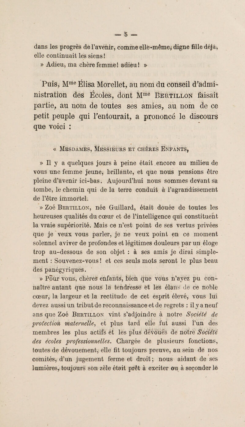 — 5 dans les progrès de l’avenir, comme elle-même, digne fille déjà, elle continuait les siens ! » Adieu, ma chère femme! adieu! » Puis, Mme Élisa Morellet, au nom du conseil d'admi¬ nistration des Écoles, dont Mme Bertillon faisait partie, au nom de toutes ses amies, au nom de ce petit peuple qui Pentourait, a prononcé le discours que voici : * • . . . « Mesdames, Messieurs et chères Enfants, » Il y a quelques jours à peine était encore au milieu de vous une femme jeune, brillante, et que nous pensions être pleine d’avenir ici-bas. Aujourd’hui nous sommes devant sa tombe, le chemin qui de la terre conduit à l’agrandissement de l’être immortel. » Zoé Bertillon, née Buillard, était douée de toutes les heureuses qualités du cœur et de l’intelligence qui constituent la vraie supériorité. Mais ce n’est point de ses vertus privées que je veux vous parler, je ne veux point en ce moment solennel aviver de profondes et légitimes douleurs par un éloge trop au-dessous de son objet : à ses amis je dirai simple¬ ment : Souvenez-vous ! et ces seuls mots seront le plus beau des panégyriques. » Pour vous, chères enfants, bien que vous n’ayez pu con¬ naître autant que nous la tendresse et les élans de ce noble cœur, la largeur et la rectitude de cet esprit élevé, vous lui devez aussi un tribut de reconnaissance et de regrets : il y a neuf ans que Zoé Bertillon vint s’adjoindre à notre Société de protection maternelle, et plus tard elle fut aussi l’un des membres les plus actifs et les plus dévoués de notre Société des écoles professionnelles. Chargée de plusieurs fonctions, toutes de dévouement, elle fit toujours preuve, au sein de nos l comités, d’un jugement ferme et droit; nous aidant de ses lumières, toujours son zèle était prêt à exciter ou à seconder lé