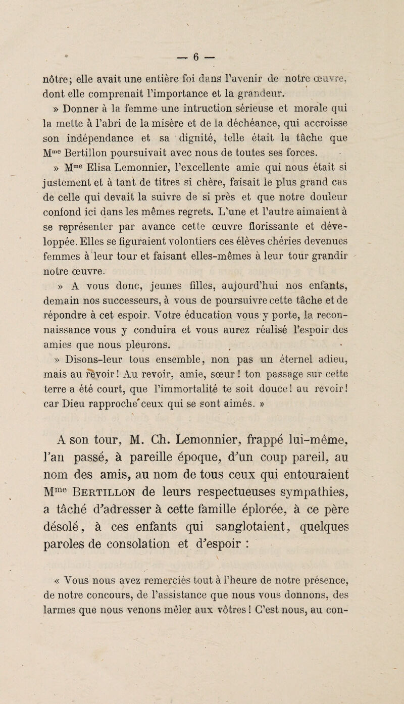 nôtre; elle avait une entière foi dans l'avenir de notre œuvre, » dont elle comprenait l’importance et la grandeur. » Donner à la femme une infraction sérieuse et morale qui la mette à l’abri de la misère et de la déchéance, qui accroisse son indépendance et sa dignité, telle était la tâche que Mme Bertillon poursuivait avec nous de toutes ses forces. » Mrae Elisa Lemonnier, l’excellente amie qui nous était si justement et à tant de titres si chère, faisait le plus grand cas de celle qui devait la suivre de si près et que notre douleur confond ici dans les mêmes regrets. L’une et l’autre aimaient à se représenter par avance cette œuvre florissante et déve¬ loppée. Elles se figuraient volontiers ces élèves chéries devenues femmes à leur tour et faisant elles-mêmes à leur tour grandir notre œuvre. » A vous donc, jeunes filles, aujourd’hui nos enfants, demain nos successeurs, à vous de poursuivre cette tâche et de répondre à cet espoir. Votre éducation vous y porte, la recon¬ naissance vous y conduira et vous aurez réalisé l’espoir des amies que nous pleurons. » Disons-leur tous ensemble, non pas un éternel adieu, mais au revoir! Au revoir, amie, sœur ! ton passage sur cette terre a été court, que l’immortalité te soit douce ! au revoir ! car Dieu rapproché*ceux qui se sont aimés. » A son tour, M. Ch. Lemonnier, frappé lui-même, l'an passé, à pareille époque, d'un coup pareil, au nom des amis, au nom de tous ceux qui entouraient Mme Bertillon de leurs respectueuses sympathies, a tâché d'adresser à cette famille éplorée, à ce père désolé, à ces enfants qui sanglotaient, quelques paroles de consolation et d'espoir : « Vous nous avez remerciés tout à l’heure de notre présence, de notre concours, de l’assistance que nous vous donnons, des larmes que nous venons mêler aux vôtres i C’est nous, au con-