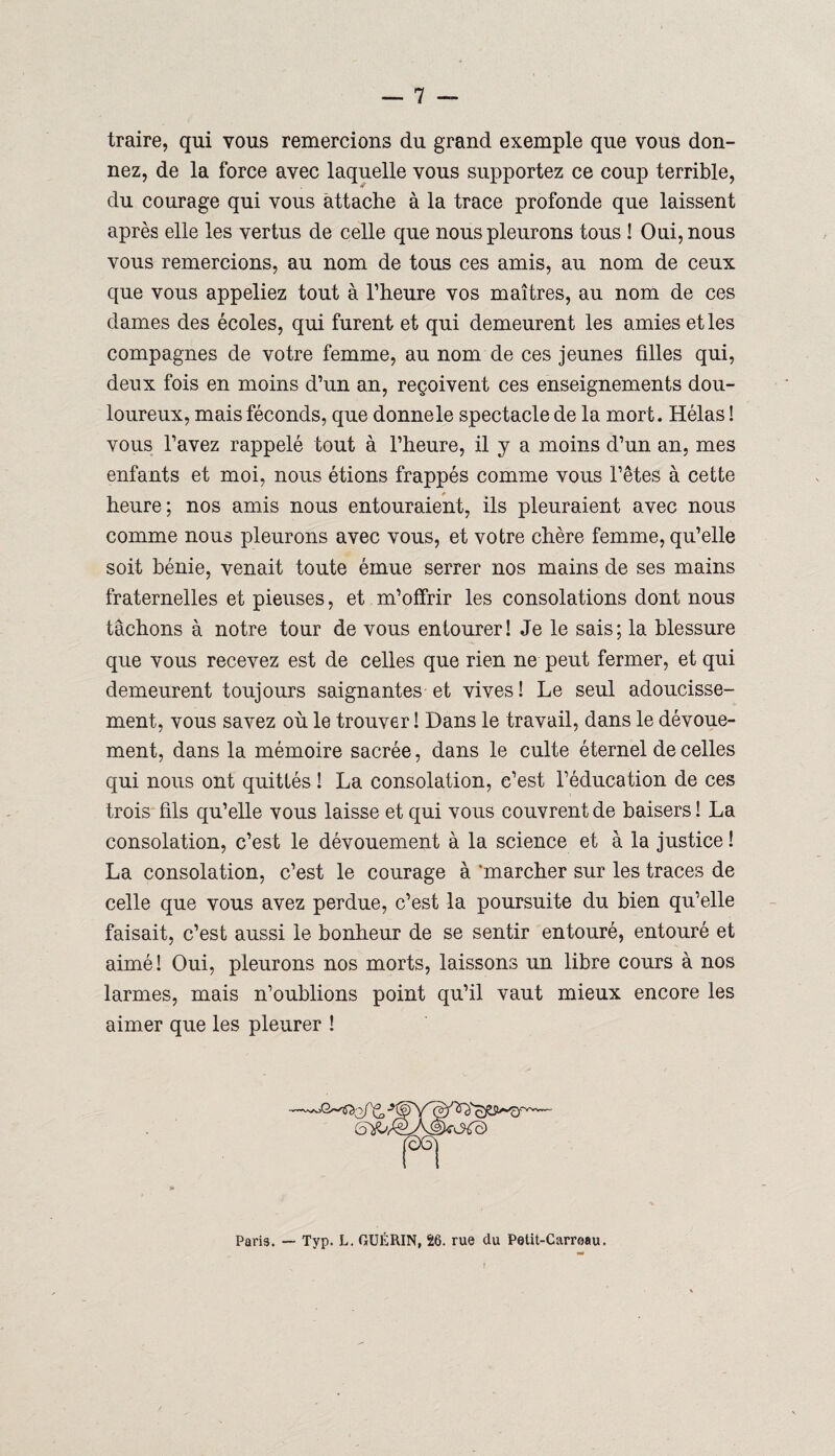 traire, qui vous remercions du grand exemple que vous don¬ nez, de la force avec laquelle vous supportez ce coup terrible, du courage qui vous attache à la trace profonde que laissent après elle les vertus de celle que nous pleurons tous ! Oui, nous vous remercions, au nom de tous ces amis, au nom de ceux que vous appeliez tout à l’heure vos maîtres, au nom de ces dames des écoles, qui furent et qui demeurent les amies et les compagnes de votre femme, au nom de ces jeunes filles qui, deux fois en moins d’un an, reçoivent ces enseignements dou¬ loureux, mais féconds, que donne le spectacle de la mort. Hélas ! vous l’avez rappelé tout à l’heure, il y a moins d’un an, mes enfants et moi, nous étions frappés comme vous l’êtes à cette heure; nos amis nous entouraient, ils pleuraient avec nous comme nous pleurons avec vous, et votre chère femme, qu’elle soit bénie, venait toute émue serrer nos mains de ses mains fraternelles et pieuses, et m’offrir les consolations dont nous tâchons à notre tour de vous entourer! Je le sais; la blessure que vous recevez est de celles que rien ne peut fermer, et qui demeurent toujours saignantes et vives! Le seul adoucisse¬ ment, vous savez où le trouver ! Dans le travail, dans le dévoue¬ ment, dans la mémoire sacrée, dans le culte éternel de celles qui nous ont quittés ! La consolation, c’est l’éducation de ces trois fils qu’elle vous laisse et qui vous couvrent de baisers ! La consolation, c’est le dévouement à la science et à la justice ! La consolation, c’est le courage à 'marcher sur les traces de celle que vous avez perdue, c’est la poursuite du bien qu’elle faisait, c’est aussi le bonheur de se sentir entouré, entouré et aimé! Oui, pleurons nos morts, laissons un libre cours à nos larmes, mais n’oublions point qu’il vaut mieux encore les aimer que les pleurer ! Paris. — Typ. L. GUÉRIN, 26. rue du Pelit-Carroau.