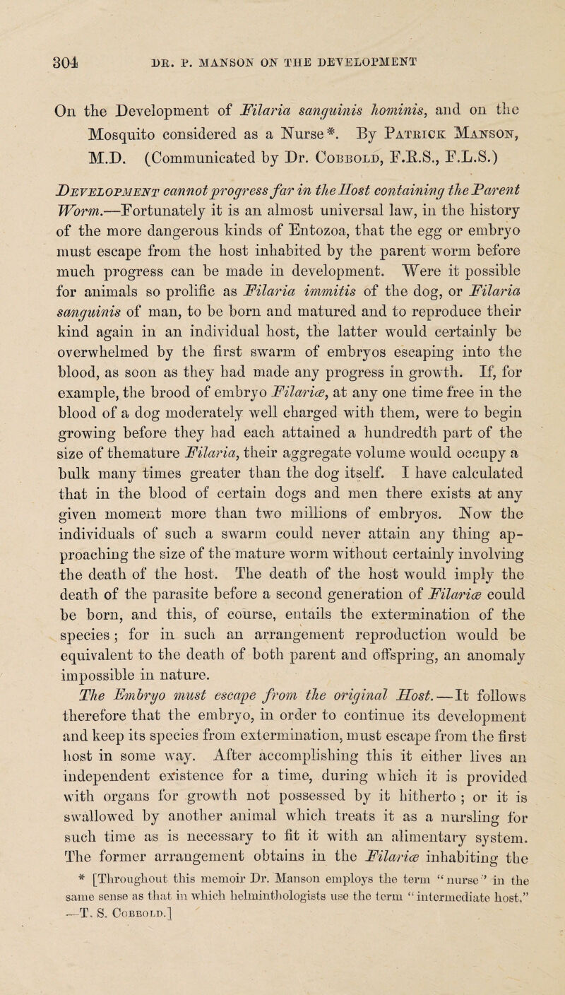 On the Development of Filaria sanguinis hominis, and on the Mosquito considered as a Nurse *. By Pateick Manson, M.D. (Communicated by Dr. Oobbold, E.B.S., E.L.S.) Development cannot progress far in the Host containing the Parent Worm.—Portunately it is an almost universal law, in the history of the more dangerous kinds of Entozoa, that the egg or embryo must escape from the host inhabited by the parent worm before much progress can be made in development. Were it possible for animals so prolific as Filaria immitis of the dog, or Filaria sanguinis of man, to be born and matured and to reproduce their kind again in an individual host, the latter would certainly be overwhelmed by the first swarm of embryos escaping into the blood, as soon as they had made any progress in growth. If, for example, the brood of embryo Hilaries, at any one time free in the blood of a dog moderately well charged with them, were to begin growing before they had each attained a hundredth part of the size of themature Filaria, their aggregate volume would occupy a bulk many times greater than the dog itself. I have calculated that in the blood of certain dogs and men there exists at any given moment more than two millions of embryos. Now the individuals of such a swarm could never attain any thing ap¬ proaching the size of the mature worm without certainly involving the death of the host. The death of the host would imply the death of the parasite before a second generation of Hilaries could be born, and this, of course, entails the extermination of the species; for in such an arrangement reproduction would be equivalent to the death of both parent and offspring, an anomaly impossible in nature. The Embryo must escape from the original Host.-— It follows therefore that the embryo, in order to continue its development and keep its species from extermination, must escape from the first host in some way. After accomplishing this it either lives an independent existence for a time, during which it is provided with organs for growth not possessed by it hitherto ; or it is swallowed by another animal which treats it as a nursling for such time as is necessary to fit it with an alimentary system. The former arrangement obtains in the Filarice inhabiting the * [Throughout this memoir Dr. Manson employs the term “ nurse '’ in the same sense as that in which helminthologists use the term “intermediate host.” —T. S. COBBOLD.]