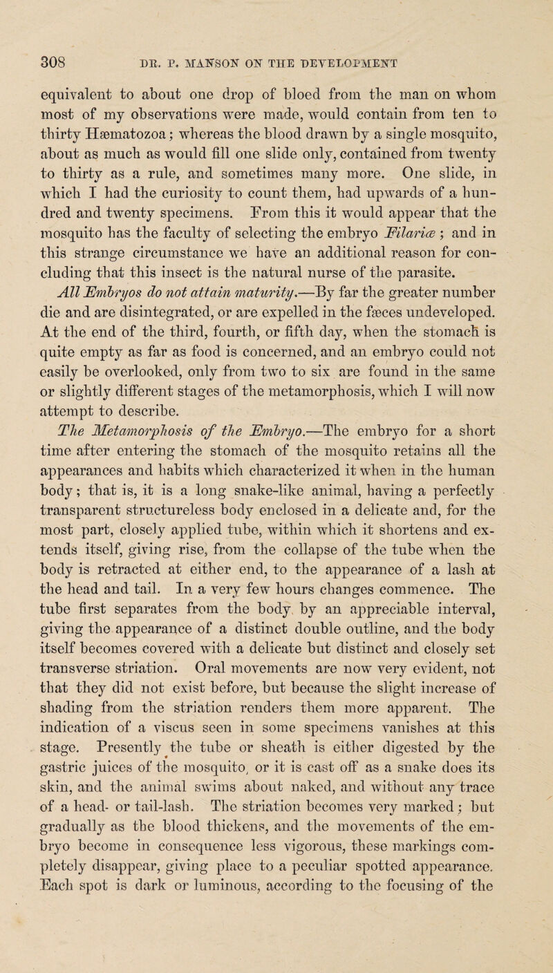 equivalent to about one drop of bloed from tbc man on whom most of my observations were made, would contain from ten to thirty Hsematozoa; whereas the blood drawn by a single mosquito, about as much as would fill one slide only, contained from twenty to thirty as a rule, and sometimes many more. One slide, in which I had the curiosity to count them, had upwards of a hun¬ dred and twenty specimens. From this it would appear that the mosquito has the faculty of selecting the embryo Eilarice ; and in this strange circumstance we have an additional reason for con¬ cluding that this insect is the natural nurse of the parasite. All Embryos do not attain maturity.—By far the greater number die and are disintegrated, or are expelled in the faeces undeveloped. At the end of the third, fourth, or fifth day, when the stomach is quite empty as far as food is concerned, and an embryo could not easily be overlooked, only from two to six are found in the same or slightly different stages of the metamorphosis, which I will now attempt to describe. The Metamorphosis of the Embryo.—The embryo for a short time after entering the stomach of the mosquito retains all the appearances and habits which characterized it when in the human body; that is, it is a long snake-like animal, having a perfectly transparent structureless body enclosed in a delicate and, for the most part, closely applied tube, within which it shortens and ex¬ tends itself, giving rise, from the collapse of the tube when the body is retracted at either end, to the appearance of a lash at the head and tail. In a very few hours changes commence. The tube first separates from the body by an appreciable interval, giving the appearance of a distinct double outline, and the body itself becomes covered with a delicate but distinct and closely set transverse striation. Oral movements are now very evident, not that they did not exist before, but because the slight increase of shading from the striation renders them more apparent. The indication of a viscus seen in some specimens vanishes at this stage. Presently the tube or sheath is either digested by the gastric juices of the mosquito; or it is cast off as a snake does its skin, and the animal swims about naked, and without any trace of a head- or tail-lash. The striation becomes verv marked ; but •/ ! gradual^ as the blood thickens, and the movements of the em¬ bryo become in consequence less vigorous, these markings com¬ pletely disappear, giving place to a peculiar spotted appearance. Bach spot is dark or luminous, according to the focusing of the