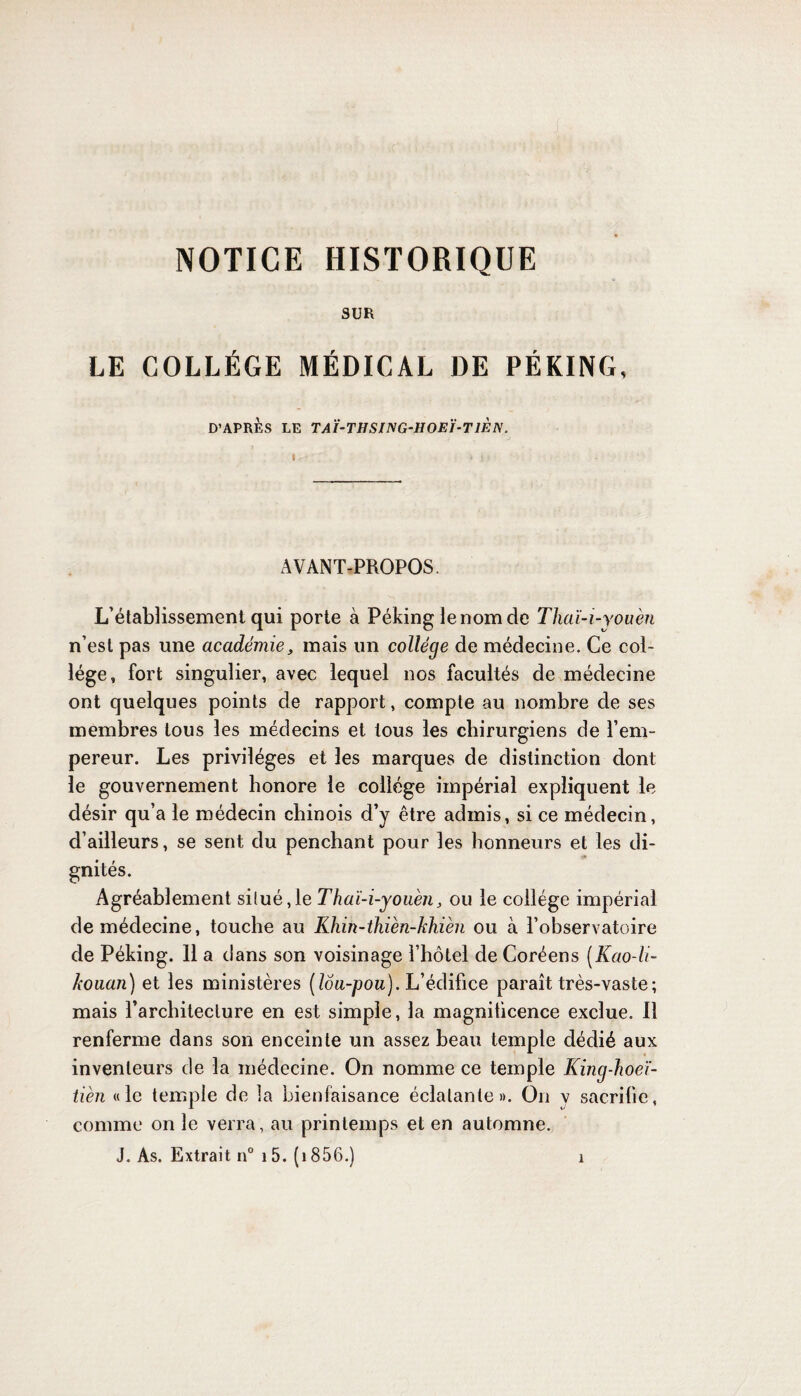 SUR LE COLLÈGE MÉDICAL DE PÉKING, D’APRÈS LE TAÏ-THSING-HOEÏ-T1ÈN. AVANT-PROPOS. L’établissement qui porte à Péking le nom de Thaï-i-you 'en n’est pas une académie, mais un collège de médecine. Ce col¬ lège, fort singulier, avec lequel nos facultés de médecine ont quelques points de rapport, compte au nombre de ses membres tous les médecins et tous les chirurgiens de l’em¬ pereur. Les privilèges et les marques de distinction dont le gouvernement honore le collège impérial expliquent le désir qu’a le médecin chinois d’y être admis, si ce médecin, d’ailleurs, se sent du penchant pour les honneurs et les di¬ gnités. Agréablement si(ué,le Thaï-i-youèn, ou le collège impérial de médecine, touche au Khin-thièn-khièn ou à l’observatoire de Péking. 11 a dans son voisinage l’hôtel de Coréens (Kao-li- kouan) et les ministères (lôa-pou). L’édifice paraît très-vaste; mais l’architecture en est simple, la magnificence exclue. 11 renferme dans son enceinte un assez beau temple dédié aux inventeurs de la médecine. On nomme ce temple King-hoeï- tièn «le temple de la bienfaisance éclatante». On v sacrifie, comme on le verra, au printemps et en automne. J. As. Extrait n° 15. (î 856.) î