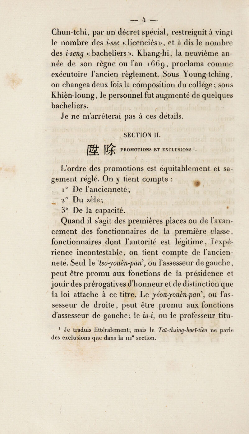 Chun-tchi, par un décret spécial, restreignit à vingt le nombre des i-sse ((licenciés», et à dix le nombre des i-seng «bacheliers». Khang-hi, la neuvième an¬ née de son règne ou l’an 1669, proclama comme exécutoire l’ancien règlement. Sous Young-tching, on changea deux fois la composition du collège ; sous Khièn-loung, le personnel fut augmenté de quelques bacheliers. Je ne m’arrêterai pas à ces détails. SECTION II. PROMOTIONS ET EXCLUSIONS K L’ordre des promotions est équitablement et sa¬ gement réglé. On y tient compte : i° De l’ancienneté; 20 Du zèle; 3° De la capacité. Quand il s’agit des premières places ou de l’avan¬ cement des fonctionnaires de la première classe, fonctionnaires dont l’autorité est légitime, l’expé¬ rience incontestable, on tient compte de l'ancien¬ neté. Seul le 'tso-youèn-pan , ou l’assesseur de gauche, peut être promu aux fonctions de la présidence et jouir des prérogatives d’honneur et de distinction que la loi attache à ce titre. Le yéoa-yoïièn-pcin , ou l’as¬ sesseur de droite, peut être promu aux fonctions d’assesseur de gauche; le iu-i, ou le professeur titu- 1 Je traduis littéralement; mais le Taï-thsing-hoeï-tièn ne parle des exclusions que dans la me section.