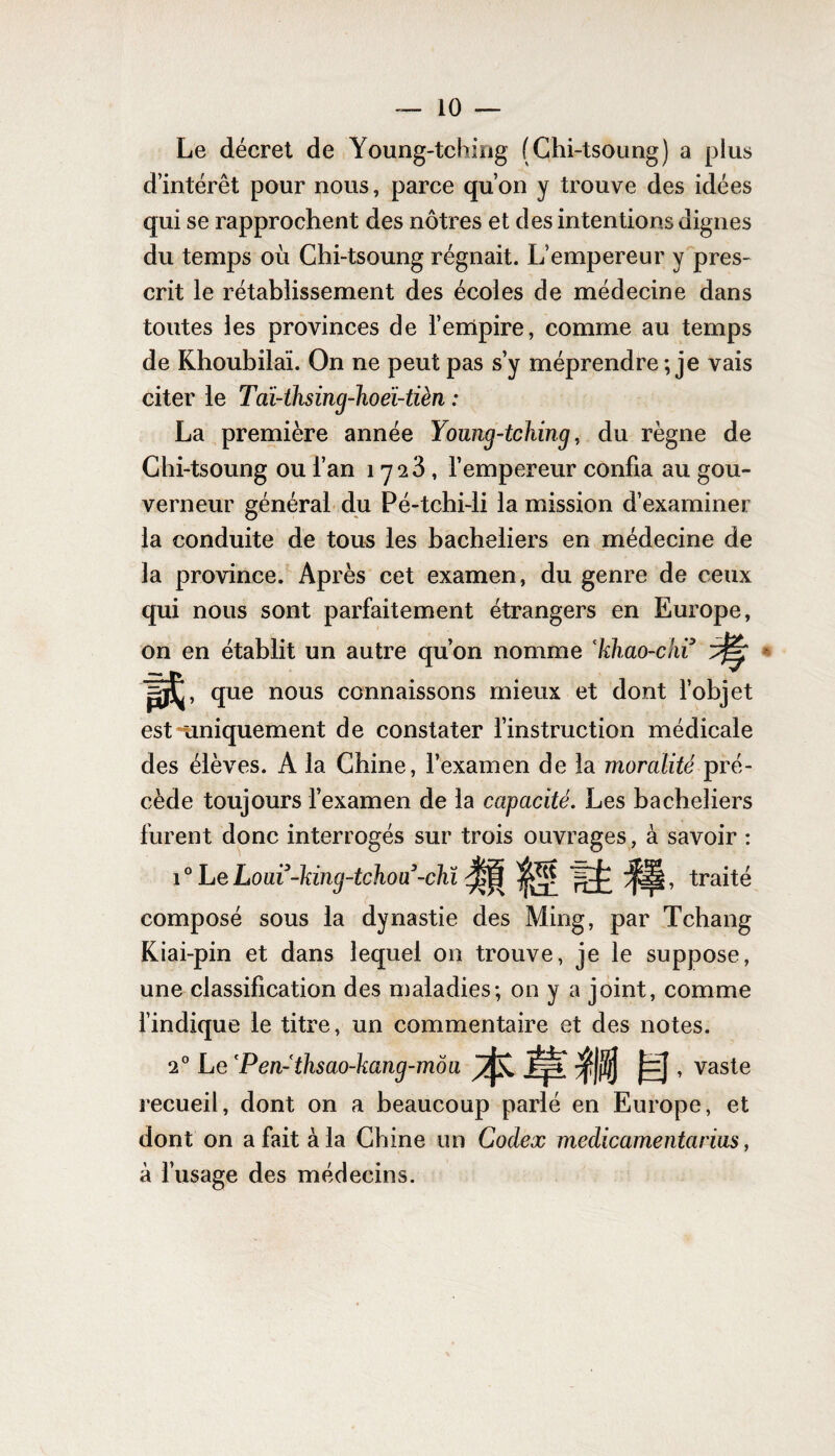 Le décret de Young-tching (Chi-tsoung) a plus d’intérêt pour nous, parce qu’on y trouve des idées qui se rapprochent des nôtres et des intentions dignes du temps où Chi-tsoung régnait. L’empereur y pres¬ crit le rétablissement des écoles de médecine dans toutes les provinces de l’empire, comme au temps de Khoubilaï. On ne peut pas s’y méprendre; je vais citer le Tciï-thsing-hoeï-tièn : La première année Young-tching, du règne de Chi-tsoung ou l’an 1723, l’empereur confia au gou¬ verneur général du Pé-tchi-li la mission d’examiner la conduite de tous les bacheliers en médecine de la province. Après cet examen, du genre de ceux qui nous sont parfaitement étrangers en Europe, on en établit un autre qu’on nomme 'khao-chi que nous connaissons mieux et dont l’objet est -uniquement de constater l’instruction médicale des élèves. A la Chine, l’examen de la moralité pré¬ cède toujours l’examen de la capacité. Les bacheliers furent donc interrogés sur trois ouvrages, à savoir : 10 Le Loui-king-tchoa-chl |rf: traité composé sous la dynastie des Ming, par Tchang Kiai-pin et dans lequel on trouve, je le suppose, une classification des maladies; on y a joint, comme l’indique le titre, un commentaire et des notes. 20 Le cPen-thsao-kang-môa , vaste recueil, dont on a beaucoup parlé en Europe, et dont on a fait à la Chine un Codex mcdicamentarias, à l’usage des médecins.