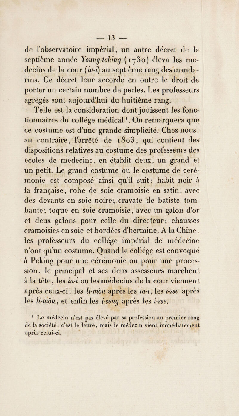 de l’observatoire impérial, un autre décret de la septième année Young-tching (iy3o) éleva les mé¬ decins de la cour (iu-i) au septième rang des manda¬ rins. Ce décret leur accorde en outre le droit de porter un certain nombre de perles. Les professeurs agrégés sont aujourd’hui du huitième rang. Telle est la considération dont jouissent les fonc¬ tionnaires du collège médical1. On remarquera que ce costume est d’une grande simplicité. Chez nous, au contraire, l’arrêté de i8o3, qui contient des dispositions relatives au costume des professeurs des écoles de médecine, en établit deux, un grand et un petit. Le grand costume ou le costume de céré¬ monie est composé ainsi qu’il suit: habit noir à la française; robe de soie cramoisie en satin, avec des devants en soie noire; cravate de batiste tom¬ bante; toque en soie cramoisie, avec un galon d’or et deux galons pour celle du directeur; chausses cramoisies en soie et bordées d’hermine. A la Chine, les professeurs du collège impérial de médecine n’ont qu’un costume. Quand le collège est convoqué à Péking pour une cérémonie ou pour une proces¬ sion , le principal et ses deux assesseurs marchent à la tête, les iu-i ou les médecins de la cour viennent après ceux-ci, les li-môu après les iu-i, les i-sse après les li-môu, et enfin les i-seng après les i-sse. 1 Le médecin n’est pas élevé par sa profession au premier rang de la société; c’est le lettré, mais le médecin vient immédiatement après celui-ci.