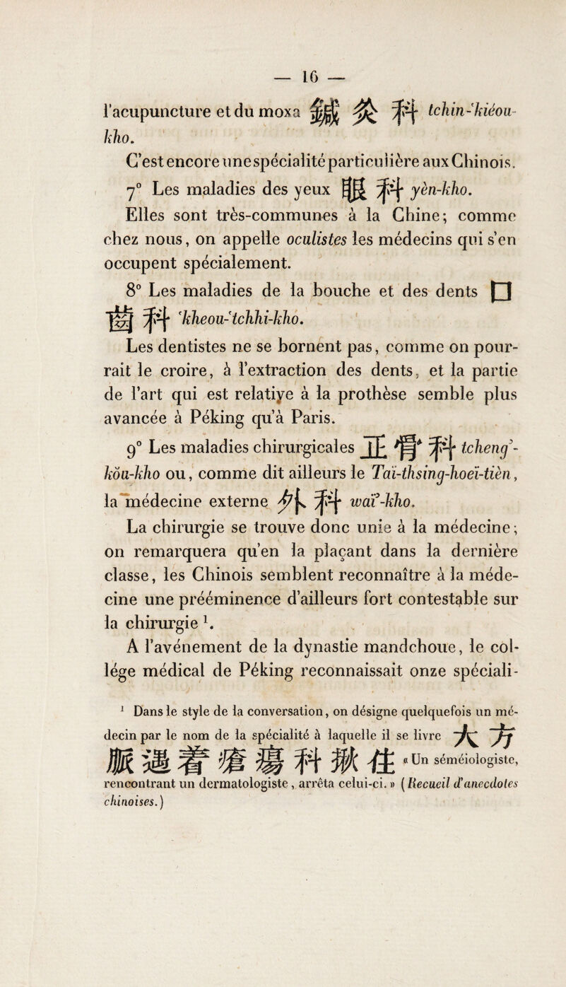 l’acupuncture et du moxa tchin-kiéou- lîho. C’est encore une spécialité particulière aux Chinois. y0 Les maladies des yeux yèn-kho. Elles sont très-communes à la Chine; comme chez nous, on appelle oculistes les médecins qui s’en occupent spécialement. 8° Les maladies de la bouche et des dents [~| 'kheou-tcJihi-kho. Les dentistes ne se bornent pas, comme on pour¬ rait le croire, à l’extraction des dents, et la partie de l’art qui est relatiye à la prothèse semble plus avancée à Péking qu’à Paris. 90 Les maladies chirurgicales tcheng koa-kho ou, comme dit ailleurs le Tài-thsinq-hoeï-tièn, la médecine externe wai-kho. La chirurgie se trouve donc unie à la médecine ; on remarquera qu’en la plaçant dans la dernière classe, les Chinois semblent reconnaître à la méde¬ cine une prééminence d’ailleurs fort contestable sur la chirurgie b A l’avénement de la dynastie mandchoue, le col¬ lège médical de Péking reconnaissait onze spéciali- 1 Dans le style de la conversation, on désigne quelquefois un mé¬ decin par le nom de la spécialité à laquelle il se livre A if JÜ5t iif ü|l >pi ffî fî. *ün sém,5>oiogistc’ rencontrant un dermatologiste, arrêta celui-ci. » ( Recueil (Tanecdotes chinoises.)