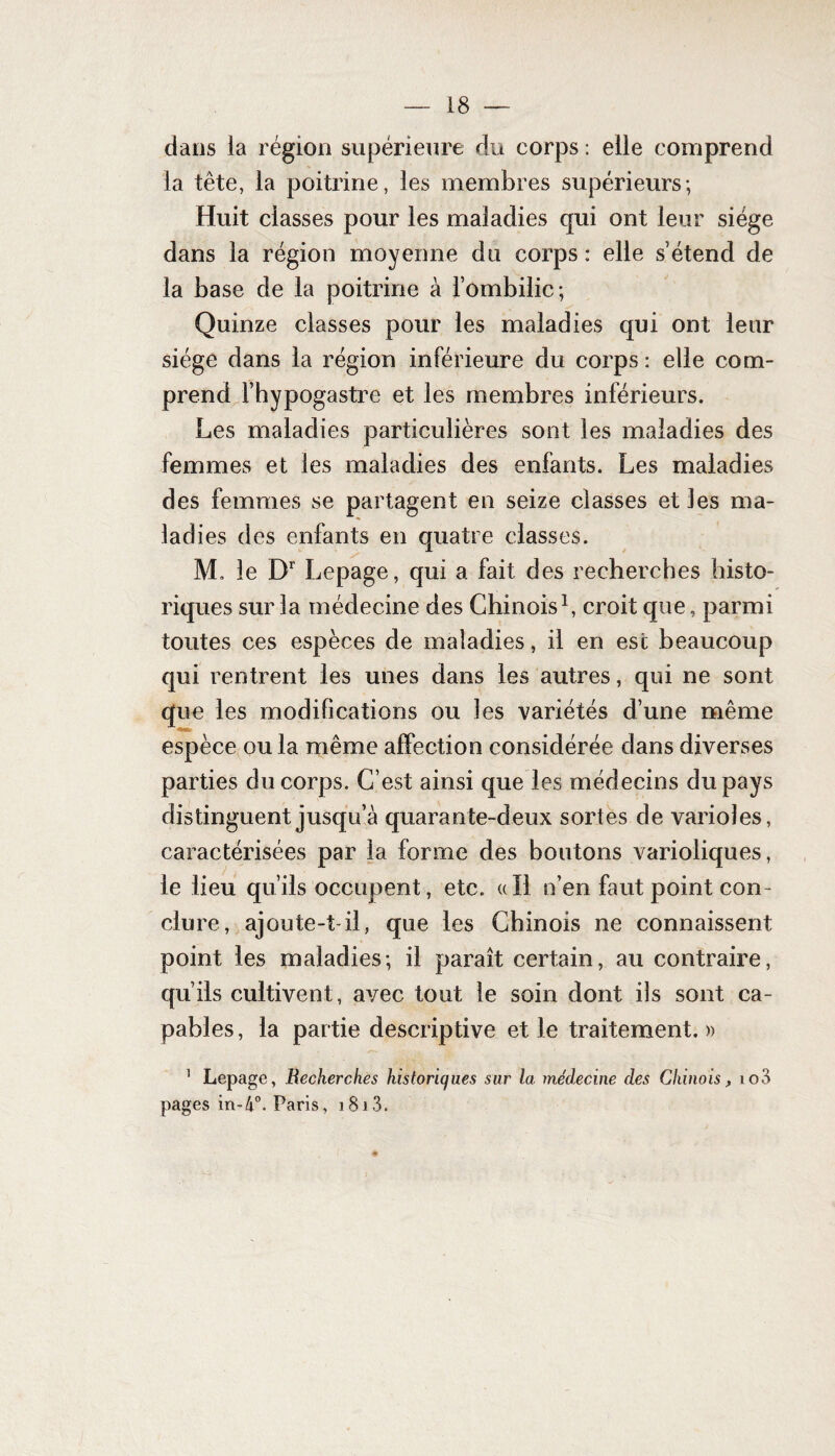 dans la région supérieure du corps : elle comprend la tête, la poitrine, les membres supérieurs; Huit classes pour les maladies qui ont leur siège dans la région moyenne du corps : elle s’étend de la base de la poitrine à l’ombilic; Quinze classes pour les maladies qui ont leur siège dans la région inférieure du corps: elle com¬ prend Fhypogastre et les membres inférieurs. Les maladies particulières sont les maladies des femmes et les maladies des enfants. Les maladies des femmes se partagent en seize classes et les ma¬ ladies des enfants en quatre classes. M. le Dr Lepage, qui a fait des recherches histo¬ riques sur la médecine des Chinois1, croit que, parmi toutes ces espèces de maladies, il en esc beaucoup qui rentrent les unes dans les autres, qui ne sont que les modifications ou les variétés d’une même espèce ou la même affection considérée dans diverses parties du corps. C’est ainsi que les médecins du pays distinguent jusqu’à quarante-deux sortes de varioles, caractérisées par la forme des boutons varioliques, le lieu qu’ils occupent, etc. «Il n’en faut point con¬ clure, ajoute-t-il, que les Chinois ne connaissent point les maladies; il paraît certain, au contraire, qu’ils cultivent, avec tout le soin dont ils sont ca¬ pables, la partie descriptive et le traitement.» 1 Lepage, Recherches historiques sur la médecine des Chinois, io3 pages in-4°. Paris, 1813.