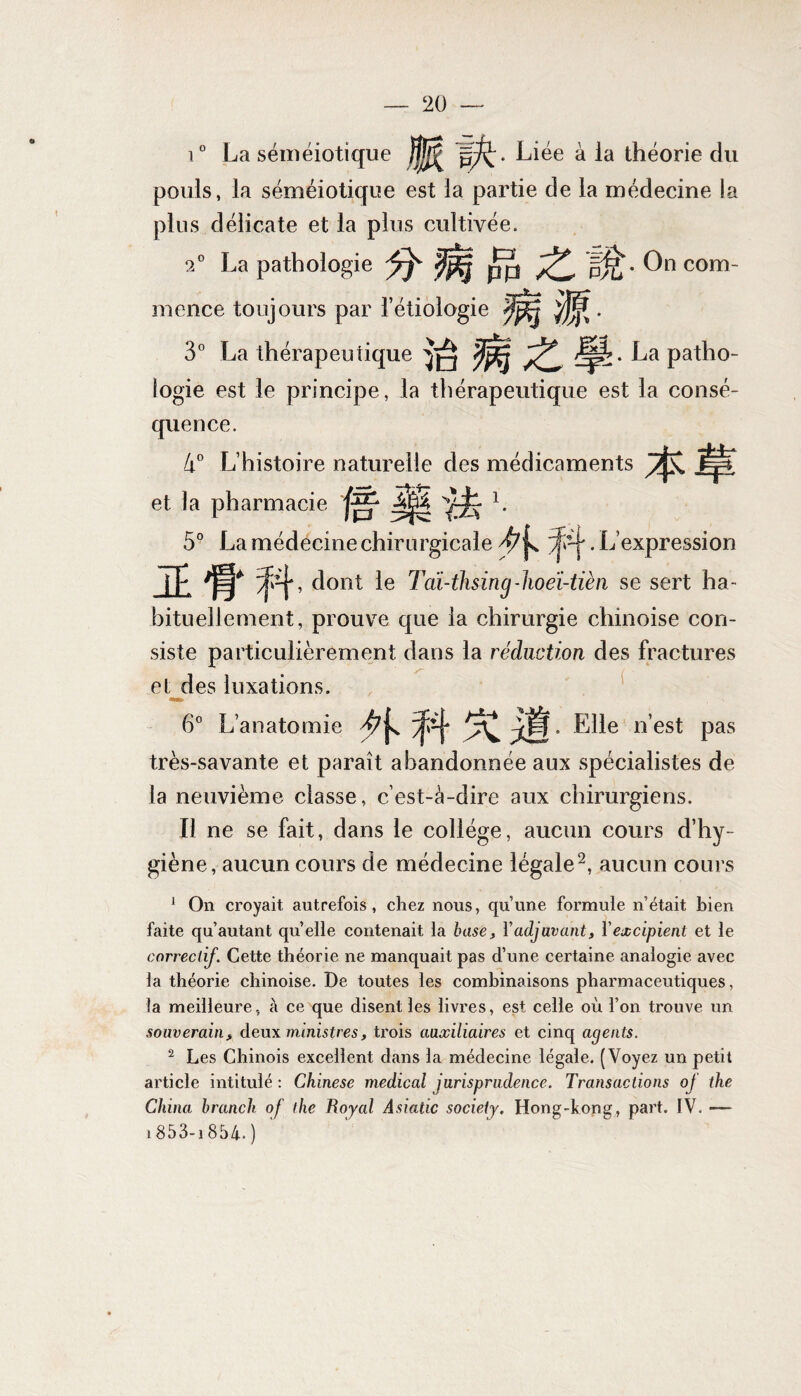 i° La séméiotique Liée à la théorie du pouls, la séméiotique est la partie de la médecine la plus délicate et la plus cultivée. a0 La pathologie pjj pjz • On com¬ mence toujours par l’étiologie mm- 3° La thérapeutique )Ip?. La patho¬ logie est le principe, la thérapeutique est la consé¬ quence. 4° L’histoire naturelle des médicaments Êyf et la pharmacie y-jfc 1. 5° La médecine chirurgicale yjV-j'. L’expression JE ‘ ^4’ dont ? 'di-thsing-hoeï-tièn se sert ha¬ bituellement, prouve que la chirurgie chinoise con¬ siste particulièrement dans la réduction des fractures et des luxations. 6° L’anatomie Elle nest Pas très-savante et paraît abandonnée aux spécialistes de la neuvième classe, c’est-à-dire aux chirurgiens. Il ne se fait, dans le collège, aucun cours d’hy¬ giène, aucun cours de médecine légale2, aucun cours 1 On croyait autrefois, chez nous, quune formule n’était bien faite qu autant quelle contenait la base, Y adjuvant, Y excipient et le correctif. Cette théorie ne manquait pas d’une certaine analogie avec la théorie chinoise. De toutes les combinaisons pharmaceutiques, la meilleure, à ce que disent les livres, est celle où l’on trouve un souverain, deux ministres, trois auxiliaires et cinq agents. 2 Les Chinois excellent dans la médecine légale. (Voyez un petit article intitulé : Chinese medical jurisprudence. Transactions of the China brandi of the Royal Asiatic society. Hong-kong, part. IV. — 1853-i 854. )