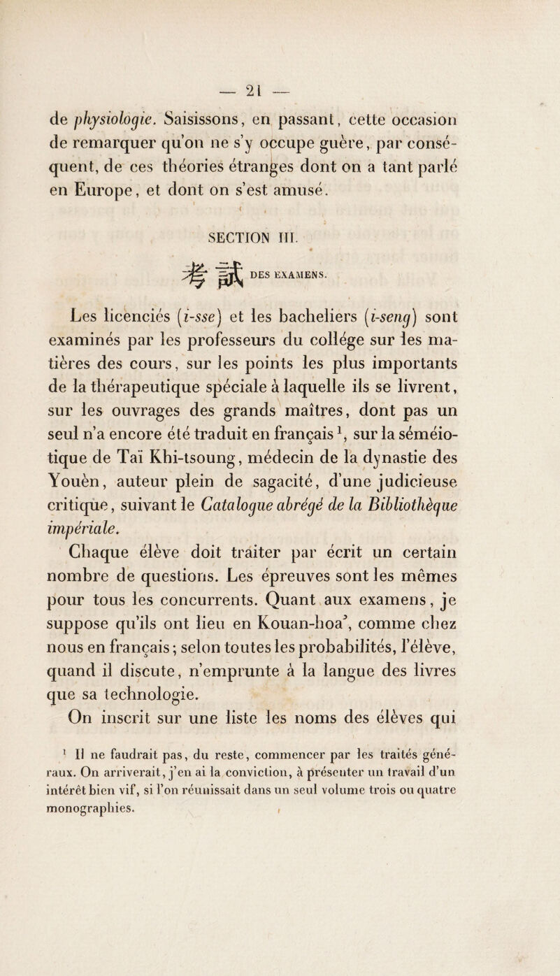 de physiologie. Saisissons, en passant, cette occasion de remarquer qu’on ne s’y occupe guère, par consé¬ quent, de ces théories étranges dont on a tant parlé en Europe, et dont on s’est amusé. < » SECTION III. DES EXAMENS. Les licenciés (i-sse) et les bacheliers (i-seng) sont examinés par les professeurs du collège sur les ma¬ tières des cours, sur ies points les plus importants de la thérapeutique spéciale à laquelle ils se livrent, sur les ouvrages des grands maîtres, dont pas un seul n’a encore été traduit en français1, sur la séméio¬ tique de Taï Khi-tsoung, médecin de la dynastie des Youèn, auteur plein de sagacité, d’une judicieuse critique, suivant le Catalogue abrégé de la Bibliothèque impériale. Chaque élève doit traiter par écrit un certain nombre de questions. Les épreuves sont les mêmes pour tous les concurrents. Quant aux examens, je suppose qu’ils ont lieu en Kouan-hoa:>, comme chez nous en français ; selon toutes les probabilités, l’élève, quand il discute, n’emprunte à la langue des livres que sa technologie. On inscrit sur une liste les noms des élèves qui 1 H ne faudrait pas, du reste, commencer par les traités géné¬ raux. On arriverait, j’en ai la conviction, à présenter un travail d’un intérêt bien vif, si l’on réunissait dans un seul volume trois ou quatre monographies. ,