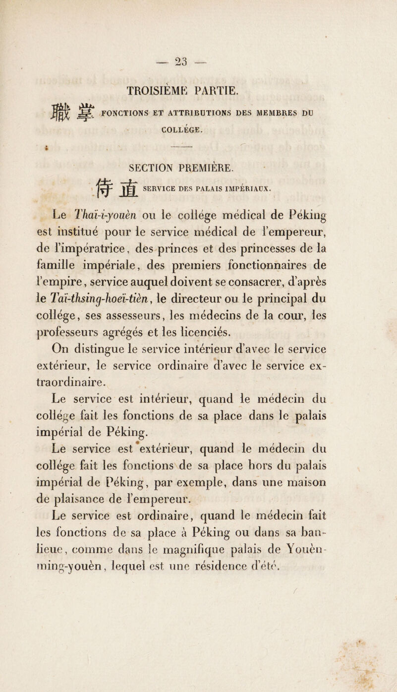 TROISIÈME PARTIE, Jgî FONCTIONS ET ATTRIBUTIONS DES MEMBRES DU T COLLEGE. SECTION PREMIÈRE. SERVICE DES PALAIS UVIPÉRIAÜX. Le Thaï-i-yoüèn ou le collège médical de Péking est institué pour le service médical de l’empereur, de l’impératrice, des princes et des princesses de la famille impériale, des premiers fonctionnaires de l’empire, service auquel doivent se consacrer, d’après le Taï-thsing-hoeï-tièn, le directeur ou le principal du collège, ses assesseurs, les médecins de la cour, les professeurs agrégés et les licenciés. On distingue le service intérieur d’avec le service extérieur, le service ordinaire d’avec le service ex¬ traordinaire. Le service est intérieur, quand le médecin du collège fait les fonctions de sa place dans le palais impérial de Péking. Le service est extérieur, quand le médecin du collège fait les fonctions de sa place hors du palais impérial de Péking, par exemple, dans une maison de plaisance de l’empereur. Le service est ordinaire, quand le médecin fait les fonctions de sa place à Péking ou dans sa ban¬ lieue, comme dans le magnifique palais de Youèn- ming-youèn, lequel est une résidence d’été.