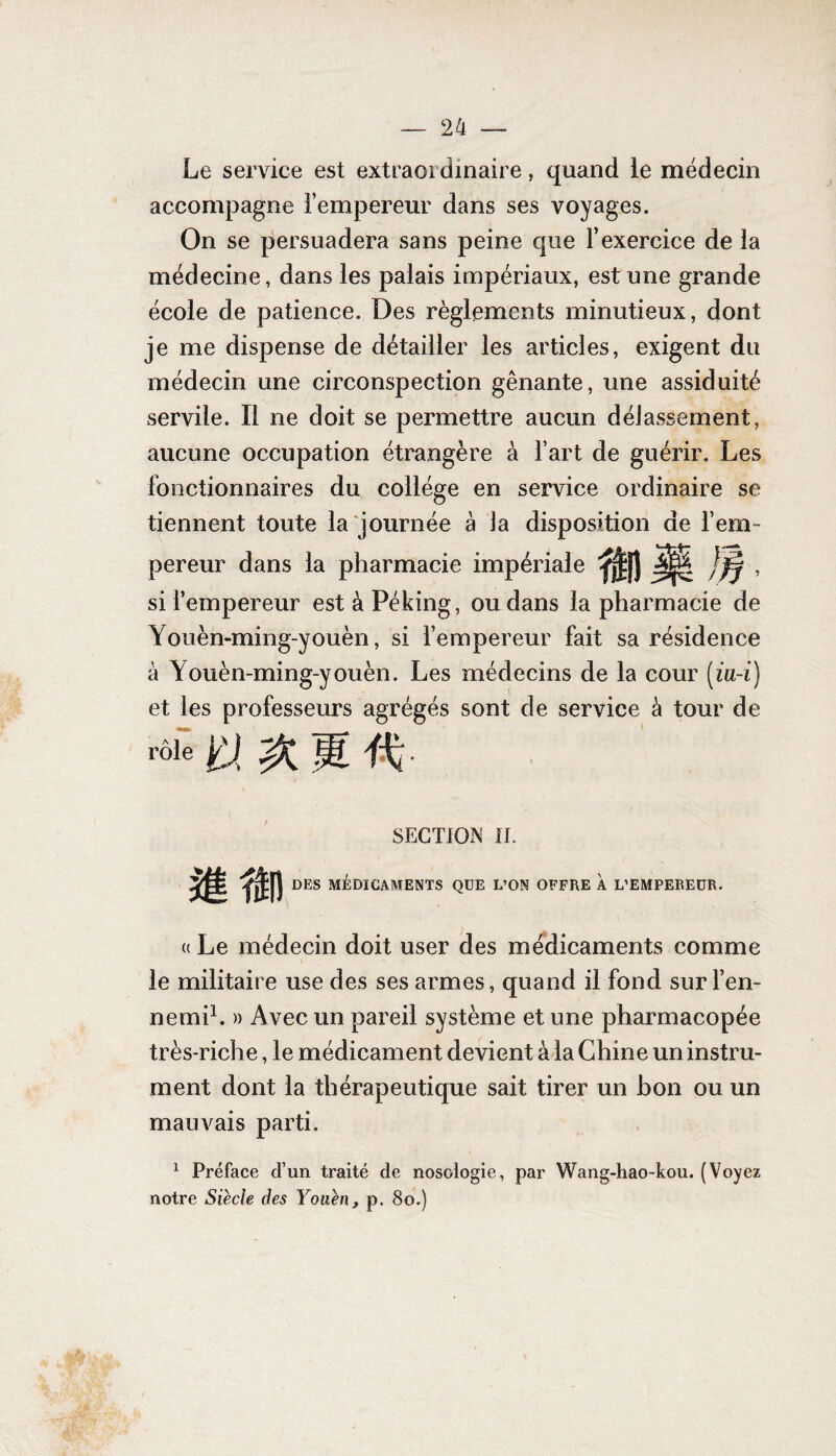 Le service est extraordinaire, quand ie médecin accompagne l’empereur dans ses voyages. On se persuadera sans peine que l’exercice de la médecine, dans les palais impériaux, est une grande école de patience. Des règlements minutieux, dont je me dispense de détailler les articles, exigent du médecin une circonspection gênante, une assiduité servile. Il ne doit se permettre aucun délassement, aucune occupation étrangère à l’art de guérir. Les fonctionnaires du collège en service ordinaire se tiennent toute la journée à la disposition de l’em¬ pereur dans la pharmacie impériale ^|) , si l’empereur est à Péking, ou dans la pharmacie de Youèn-ming-youèn, si l’empereur fait sa résidence à Youèn-ming-youèn. Les médecins de la cour (ia-i) et les professeurs agrégés sont de service à tour de SECTION n. DES MÉDICAMENTS QUE L’ON OFFRE À L’EMPEREUR. « Le médecin doit user des médicaments comme le militaire use des ses armes, quand il fond sur l’en¬ nemi1. » Avec un pareil système et une pharmacopée très-riche, le médicament devient à la Chine un instru¬ ment dont la thérapeutique sait tirer un bon ou un mauvais parti. 1 Préface d’un traité de nosologie, par Wang-hao-kou. (Voyez notre Siècle des Youèn, p. 80.)