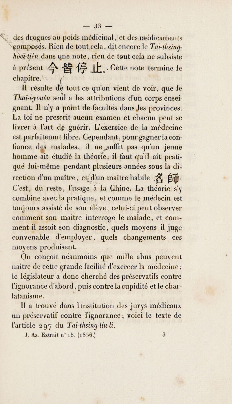 des drogues au poids médicinal, et des médicaments composés. Rien de tout cela, dit encore le Tai-thsincj- hoëi-tièn dans une note, rien de tout cela ne subsiste à présent . Cette note termine le chapitre. . / Il résulte dé tout ce qu’on vient de voir, que le Thaï-i-youèn seul a les attributions d’un corps ensei¬ gnant. Il n’y a point de facultés dans les provinces. La loi ne prescrit aucun examen et chacun peut se livrer à l’art dp guérir. L’exercice de la médecine est parfaitemnt libre. Cependant, pour gagner la con- liance des malades, il ne suffit pas qu’un jeune homme ait étudié la théorie, il faut qu’il ait prati¬ qué lui-même pendant plusieurs années sous la di¬ rection d’un maître, et d’un maître habile ^ C’est, du reste, l’usage à la Chine. La théorie s y combine avec la pratique, et comme le médecin est toujours assisté de son élève, celui-ci peut observer comment son maître interroge le malade, et com¬ ment il assoit son diagnostic, quels moyens il juge convenable d’employer, quels changements ces moyens produisent. On conçoit néanmoins que mille abus peuvent naître de cette grande facilité d’exercer la médecine; le législateur a donc cherché des préservatifs contre l’ignorance d’abord, puis contre la cupidité et le char¬ latanisme. Il a trouvé dans l’institution des jurys médicaux un préservatif contre l’ignorance ; voici le texte de l’article 29-7 du Tdi-thsincj-liii-li.