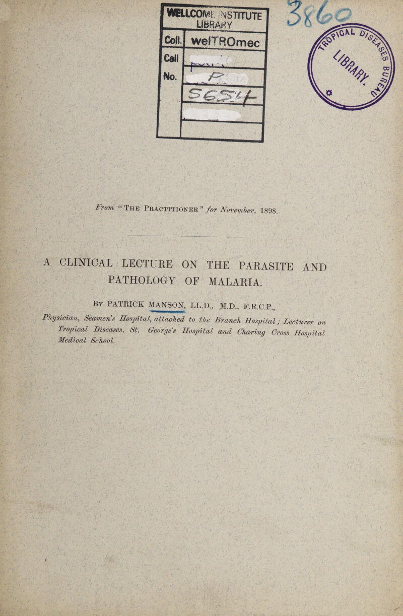 m •; . ■ -a w. ■ . U: ' • ■■71 ‘ , 7 7, , 77 rv77 r ^77 7 WHJ.CO(V€^AiSTITUTE | LlfiRAHY I Coll w^fTROmec 1 Call j No. . .H 1 , i? I a 1 ■ 7 .8 ■ . \r 'X •?> r »v-, -,u 7 7 7 v '« ' v “ The Practitioner ” for November, 1898. V: ■ i v>. : 1 • A' , • , . ) ■ 1 , -A. • ■ >_ 1 - ' - 1 'v . . 1 , / - , A CLINICAL LECTURE ON THE PARASITE AND PATHOLOGY OF MALARIA. 7'7. ■ ax r • ‘ .■* /■ . •*. ;/• 7 A ■ 7 '}7 .. A- 5 By PATRICK MAN AON, LL.D., M.D., P.R.C.P. Physician, Seamen's Hospital, attached to the Branch Hospital; Lecturer on Tropical Diseases, St. Georges Hospital and Charing Cross Hospital Medical School. tx 7 -* •- •/ ■ ■ ■ . \ v' t J 'Vsi.c' *yAi • ■•■■7; V • ' ' ■ . 7^77, . ' Q V~ yi xJ ‘l. A. •' . ■* • • -A rv/v’-vc; '! .✓■•V <\ 77 ■ ip V: ■7 - ■ 7 < V ■ r >  • ■ - V ‘ i t ) A . 77 .V “i, 7 A -r ■ 7 a. \ iX £ •' 1 i Aa v,.; v .•• ,* -o ^ 7 ' d'.; ', •. j 5 ■ • ;*A • 7 ■ \ - i.y~ ' *>,:; ;V- A 1 • ' . ’ 7- j ../• ■ ' • '7 \XX-N:': ' '7 .’ 'j: . 'i ■- ' a -,A \ jf f S' - >■ >.r . /J j k ■ j A , . f yx ■ , V. \ i l A ' ‘ ’h A - vn rX ; 2 -O , 4V •( - ■' ^ } ■ v-‘s ' 7 -• ' :': f : 1 . C v