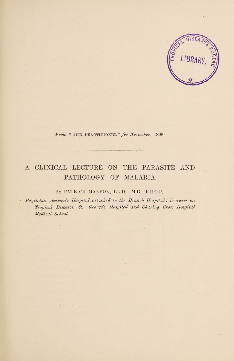 From “The Practitioner ” for November, 1898. A CLINICAL LECTURE ON THE PARASITE AND PATHOLOGY OF MALARIA. By PATRICK MANSON, LL.D., M.D., F.R.C.P., Physician, Seamen's Hospital, attached to the Branch Hospital; Lecturer on Tropical Diseases, St. George's Hospital and Charing Cross Hospital Medical School.