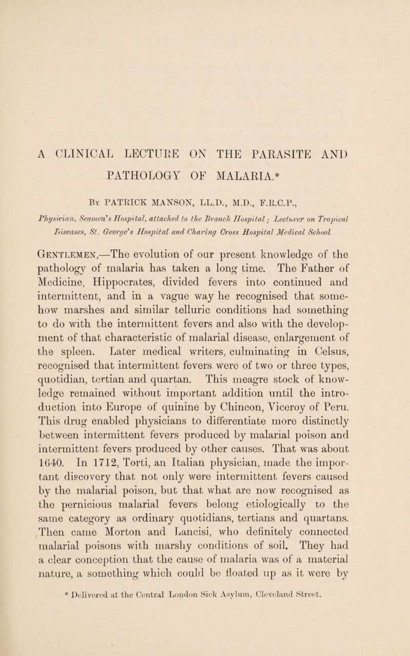 PATHOLOGY OF MALARIA.* By PATRICK MANS ON, LL.D., M.D., F.R.C.P., Physician, Seamen'1 s Hospital, attached to the Branch Hospital; Lecturer on Tropical Diseases, St. George's Hospital and Charing Cross Hospital Medical School Gentlemen,—The evolution of our present knowledge of the pathology of malaria has taken a long time. The Father of Medicine, Hippocrates, divided fevers into continued and intermittent, and in a vague way he recognised that some¬ how marshes and similar telluric conditions had something to do with the intermittent fevers and also with the develop¬ ment of that characteristic of malarial disease, enlargement of the spleen. Later medical writers, culminating in Celsus, recognised that intermittent fevers were of two or three types, quotidian, tertian and quartan. This meagre stock of know¬ ledge remained without important addition until the intro¬ duction into Europe of quinine by Chincon, Viceroy of Peru. This drug enabled physicians to differentiate more distinctly between intermittent fevers produced by malarial poison and intermittent fevers produced by other causes. That was about 1640. In 1712, Torti, an Italian physician, made the impor¬ tant discovery that not only were intermittent fevers caused by the malarial poison, but that what are now recognised as the pernicious malarial fevers belong etiologically to the same category as ordinary quotidians, tertians and quartans. Then came Morton and Lancisi, who definitely connected malarial poisons with marshy conditions of soil. They had a clear conception that the cause of malaria was of a material nature, a something which could be floated up as it were by * Delivered at the Central London Sick Asylum, Cleveland Street.