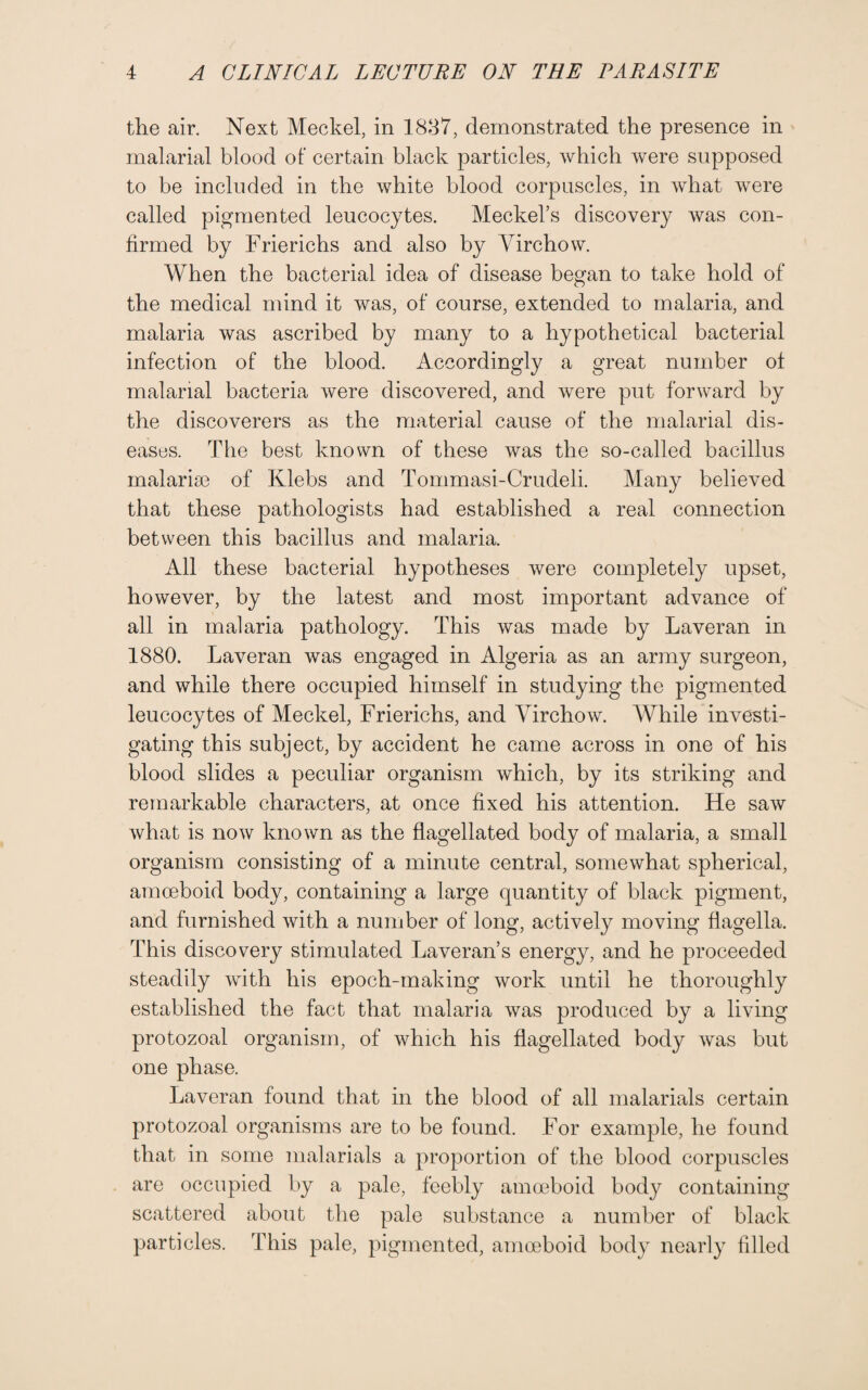 the air. Next Meckel, in 1837, demonstrated the presence in malarial blood of certain black particles, which were supposed to be included in the white blood corpuscles, in what were called pigmented leucocytes. Meckel’s discovery was con¬ firmed by Frierichs and also by Virchow. When the bacterial idea of disease began to take hold of the medical mind it was, of course, extended to malaria, and malaria was ascribed by many to a hypothetical bacterial infection of the blood. Accordingly a great number of malarial bacteria were discovered, and were put forward by the discoverers as the material cause of the malarial dis¬ eases. The best known of these was the so-called bacillus malaria? of Klebs and Tommasi-Crudeli. Many believed that these pathologists had established a real connection between this bacillus and malaria. All these bacterial hypotheses were completely upset, however, by the latest and most important advance of all in malaria pathology. This was made by Laveran in 1880. Laveran was engaged in Algeria as an army surgeon, and while there occupied himself in studying the pigmented leucocytes of Meckel, Frierichs, and Virchow. While investi¬ gating this subject, by accident he came across in one of his blood slides a peculiar organism which, by its striking and remarkable characters, at once fixed his attention. He saw what is now known as the flagellated body of malaria, a small organism consisting of a minute central, somewhat spherical, amoeboid body, containing a large quantity of black pigment, and furnished with a number of long, actively moving flagella. This discovery stimulated Laveran’s energy, and he proceeded steadily with his epoch-making work until he thoroughly established the fact that malaria was produced by a living protozoal organism, of which his flagellated body was but one phase. Laveran found that in the blood of all malarials certain protozoal organisms are to be found. For example, he found that in some malarials a proportion of the blood corpuscles are occupied by a pale, feebly amoeboid body containing scattered about the pale substance a number of black particles. This pale, pigmented, amoeboid body nearly filled