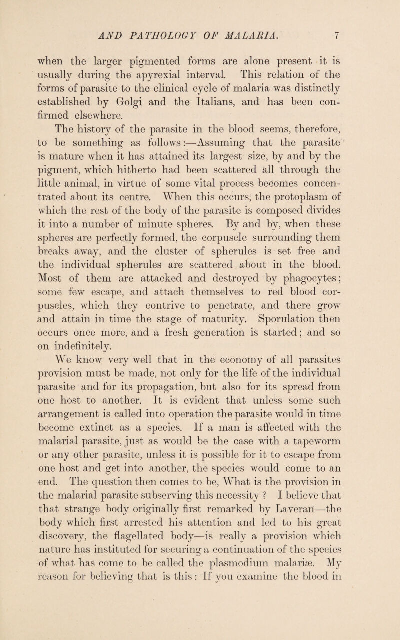 when the larger pigmented forms are alone present it is usually during the apyrexial interval. This relation of the forms of parasite to the clinical cycle of malaria was distinctly established by Golgi and the Italians, and has been con¬ firmed elsewhere. The history of the parasite in the blood seems, therefore, to be something as follows:—Assuming that the parasite is mature when it has attained its largest size, by and by the pigment, which hitherto had been scattered all through the little animal, in virtue of some vital process becomes concen¬ trated about its centre. When this occurs, the protoplasm of which the rest of the body of the parasite is composed divides it into a number of minute spheres. By and by, when these spheres are perfectly formed, the corpuscle surrounding them breaks away, and the cluster of spherules is set free and the individual spherules are scattered about in the blood. Most of them are attacked and destroyed by phagocytes; some few escape, and attach themselves to red blood cor¬ puscles, which they contrive to penetrate, and there grow and attain in time the stage of maturity. Sporulation then occurs once more, and a fresh generation is started; and so on indefinitely. We know very well that in the economy of all parasites provision must be made, not only for the life of the individual parasite and for its propagation, but also for its spread from one host to another. It is evident that unless some such arrangement is called into operation the parasite would in time become extinct as a species. If a man is affected with the malarial parasite, just as would be the case with a tapeworm or any other parasite, unless it is possible for it to escape from one host and get into another, the species would come to an end. The question then comes to be, What is the provision in the malarial parasite subserving this necessity ? I believe that that strange body originally first remarked by Laveran—the body which first arrested his attention and led to his great discovery, the flagellated body—is really a provision which nature has instituted for securing a continuation of the species of what has come to be called the plasmodium malarise. My reason for believing that is this: If you examine the blood in