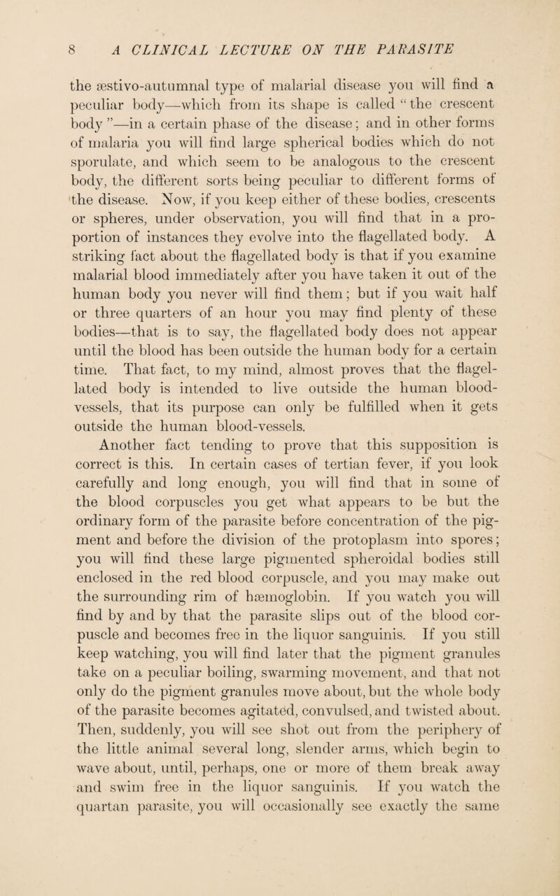 the sestivo-autumnal type of malarial disease you will find a peculiar body—which from its shape is called “ the crescent body ”—in a certain phase of the disease; and in other forms of malaria you will find large spherical bodies which do not sporulate, and which seem to be analogous to the crescent body, the different sorts being peculiar to different forms of the disease. Now, if you keep either of these bodies, crescents or spheres, under observation, you will find that in a pro¬ portion of instances they evolve into the flagellated body. A striking fact about the flagellated body is that if you examine malarial blood immediately after you have taken it out of the human body you never will find them; but if you wait half or three quarters of an hour you may find plenty of these bodies—that is to say, the flagellated body does not appear until the blood has been outside the human body for a certain time. That fact, to my mind, almost proves that the flagel¬ lated body is intended to live outside the human blood¬ vessels, that its purpose can only be fulfilled when it gets outside the human blood-vessels. Another fact tending to prove that this supposition is correct is this. In certain cases of tertian fever, if you look carefully and long enough, you will find that in some of the blood corpuscles you get what appears to be but the ordinary form of the parasite before concentration of the pig¬ ment and before the division of the protoplasm into spores; you will find these large pigmented spheroidal bodies still enclosed in the red blood corpuscle, and you may make out the surrounding rim of haemoglobin. If you watch you will find by and by that the parasite slips out of the blood cor¬ puscle and becomes free in the liquor sanguinis. If you still keep watching, you will find later that the pigment granules take on a peculiar boiling, swarming movement, and that not only do the pigment granules move about, but the whole body of the parasite becomes agitated, convulsed, and twisted about. Then, suddenly, you will see shot out from the periphery of the little animal several long, slender arms, which begin to wave about, until, perhaps, one or more of them break away and swim free in the liquor sanguinis. If you watch the quartan parasite, you will occasionally see exactly the same