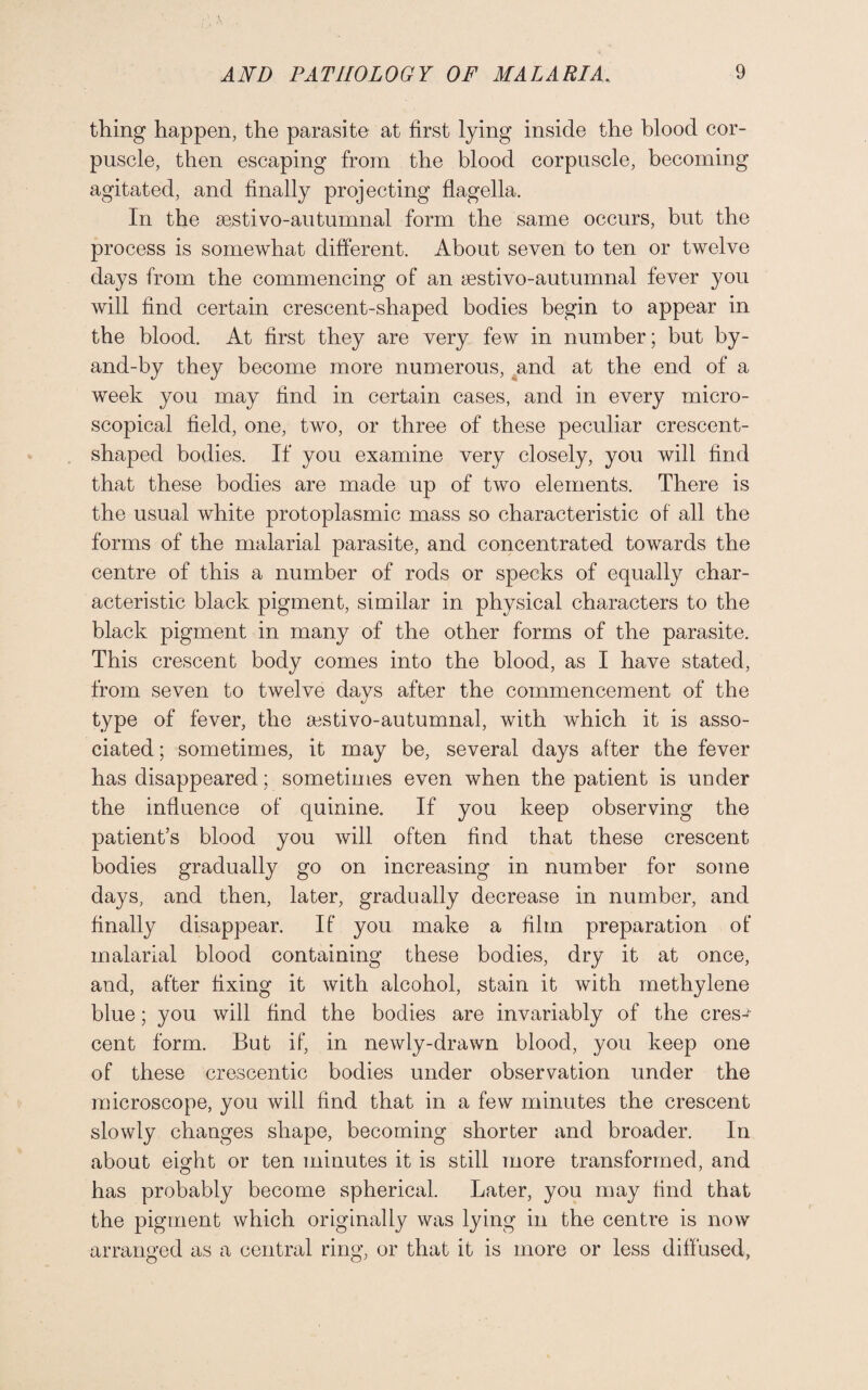 thing happen, the parasite at first lying inside the blood cor¬ puscle, then escaping from the blood corpuscle, becoming agitated, and finally projecting flagella. In the sestivo-autumnal form the same occurs, but the process is somewhat different. About seven to ten or twelve days from the commencing of an aestivo-autumnal fever you will find certain crescent-shaped bodies begin to appear in the blood. At first they are very few in number; but by- and-by they become more numerous, and at the end of a week you may find in certain cases, and in every micro¬ scopical field, one, two, or three of these peculiar crescent¬ shaped bodies. If you examine very closely, you will find that these bodies are made up of two elements. There is the usual white protoplasmic mass so characteristic of all the forms of the malarial parasite, and concentrated towards the centre of this a number of rods or specks of equally char¬ acteristic black pigment, similar in physical characters to the black pigment in many of the other forms of the parasite. This crescent body comes into the blood, as I have stated, from seven to twelve days after the commencement of the type of fever, the sestivo-autumnal, with which it is asso¬ ciated ; sometimes, it may be, several days after the fever has disappeared; sometimes even when the patient is under the influence of quinine. If you keep observing the patient’s blood you will often find that these crescent bodies gradually go on increasing in number for some days, and then, later, gradually decrease in number, and finally disappear. If you make a film preparation of malarial blood containing these bodies, dry it at once, and, after fixing it with alcohol, stain it with methylene blue; you will find the bodies are invariably of the cres^ cent form. But if, in newly-drawn blood, you keep one of these crescentic bodies under observation under the microscope, you will find that in a few minutes the crescent slowly changes shape, becoming shorter and broader. In about eight or ten minutes it is still more transformed, and has probably become spherical. Later, you may find that the pigment which originally was lying in the centre is now arranged as a central ring, or that it is more or less diffused,