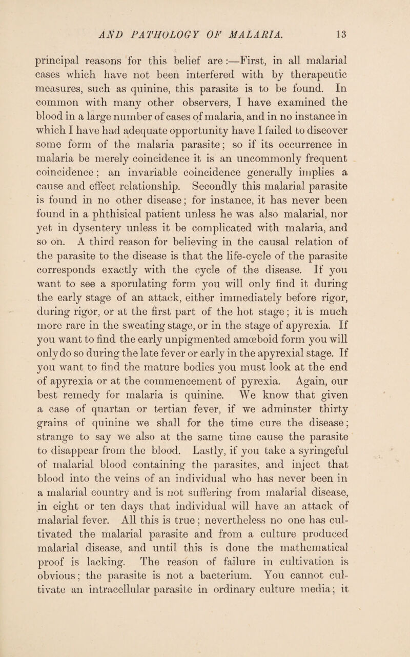 principal reasons for this belief are :—First, in all malarial cases which have not been interfered with by therapeutic measures, such as quinine, this parasite is to be found. In common with many other observers, I have examined the blood in a large number of cases of malaria, and in no instance in which I have had adequate opportunity have I failed to discover some form of the malaria parasite; so if its occurrence in malaria be merely coincidence it is an uncommonly frequent coincidence; an invariable coincidence generally implies a cause and effect relationship. Secondly this malarial parasite is found in no other disease ; for instance, it has never been found in a phthisical patient unless he was also malarial, nor yet in dysentery unless it be complicated with malaria, and so on. A third reason for believing in the causal relation of the parasite to the disease is that the life-cycle of the parasite corresponds exactly with the cycle of the disease. If you want to see a sporulating form you will only find it during the early stage of an attack, either immediately before rigor, during rigor, or at the first part of the hot stage; it is much more rare in the sweating stage, or in the stage of apyrexia. If you want to find the early unpigmented amoeboid form you will only do so during the late fever or early in the apyrexial stage. If you want to find the mature bodies you must look at the end of apyrexia or at the commencement of pyrexia. Again, our best remedy for malaria is quinine. We know that given a case of quartan or tertian fever, if we adminster thirty grains of quinine we shall for the time cure the disease: strange to say we also at the same time cause the parasite to disappear from the blood. Lastly, if you take a syringeful of malarial blood containing the parasites, and inject that blood into the veins of an individual who has never been in a malarial country and is not suffering from malarial disease, in eight or ten days that individual will have an attack of malarial fever. All this is true; nevertheless no one has cul¬ tivated the malarial parasite and from a culture produced malarial disease, and until this is done the mathematical proof is lacking. The reason of failure in cultivation is obvious; the parasite is not a bacterium. You cannot cul¬ tivate an intracellular parasite in ordinary culture media ; it