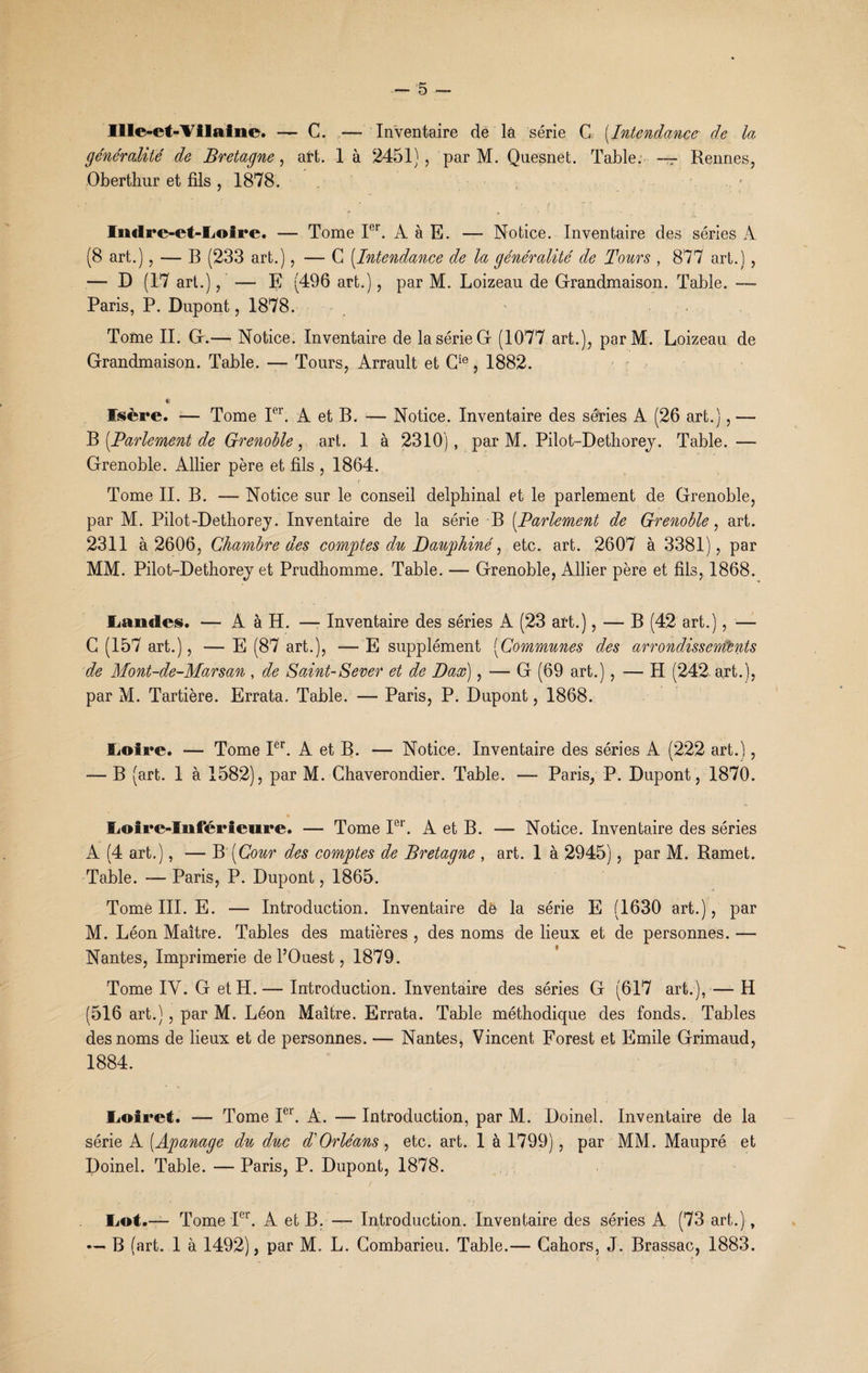 IÏIe-et-Vilaine. — C. — Inventaire de là série G (Intendance de la généralité de Bretagne, aft. 1 à 2451) , par M. Quesnet. Table. — Rennes, Oberthur et fils , 1878. r Indre-et-Loire. — Tome Ier. A à E. — Notice. Inventaire des séries À (8 art.), — B (233 art.), — G (Intendance de la généralité de Tours , 877 art.) , — D (17 art.), ' — E (496 art.), par M. Loizeau de Grandmaison. Table. — Paris, P. Dupont, 1878. Tome IL G.— Notice. Inventaire de la série G (1077 art.), parM. Loizeau de Grandmaison. Table. — Tours, Arrault et Cie, 1882. « Isère. — Tome Ier. A et B. — Notice. Inventaire des séries A (26 art.), — B [Parlement de Grenoble, art. 1 à 2310), par M. Pilot-Dethorey. Table. — Grenoble. Allier père et fils , 1864. Tome IL B. — Notice sur le conseil delphinal et le parlement de Grenoble, par M. Pilot-Dethorey. Inventaire de la série B (.Parlement de Grenoble, art. 2311 à 2606, Chambre des comptes du Dauphiné, etc. art. 2607 à 3381), par MM. Pilot-Detborej et Prudhomme. Table. — Grenoble, Allier père et fils, 1868. Landes. — A à H. —- Inventaire des séries A (23 art.), — B (42 art.), — G (157 art.), — E (87 art.), — E supplément (Communes des arrondissements de Mont-de-Marsan , de Saint-Sever et de Dax), -— G (69 art.), -— H (242 art.), par M. Tartière. Errata. Table. — Paris, P. Dupont, 1868. Loire. — Tome Ier. A et B. — Notice. Inventaire des séries A (222 art.), — B (art. 1 à 1582), par M. Chaverondier. Table. — Paris, P. Dupont, 1870. Loire-Inférieure. — Tome Ier. A et B. — Notice. Inventaire des séries A (4 art.), — B '[Cour des comptes de Bretagne , art. 1 à 2945), par M. Ramet. Table. — Paris, P. Dupont, 1865. Tomé III. E. — Introduction. Inventaire dé la série E (1630 art.), par M. Léon Maître. Tables des matières , des noms de lieux et de personnes. — Nantes, Imprimerie de l’Ouest, 1879. Tome IV. G et H. — Introduction. Inventaire des séries G (617 art.), —- H (516 art.) , par M. Léon Maître. Errata. Table méthodique des fonds. Tables des noms de lieux et de personnes. — Nantes, Vincent Forest et Emile Grimaud, 1884. Loiret. — Tome Ier. A. — Introduction, par M. Doinel. Inventaire de la série A (Apanage du duc d'Orléans , etc. art. 1 à 1799), par MM. Maupré et Doinel. Table. — Paris, P. Dupont, 1878. Lot.— Tome Ier. A et B. — Introduction. Inventaire des séries A (73 art.), — B (art. 1 à 1492), par M. L. Combarieu. Table.— Cahors, J. Brassac, 1883.