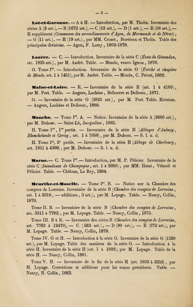 Lot-et-Graroime.— A à H. — Introduction, par M. Tholin. Inventaire des séries A (3 art.), — B (1672 art.), — G (52 art.), — D (1 art.), — E (56 art.),—■ E supplément (Communes des arrondissements d'Agen, de Marmande et de Nérac), — G (11 art.), — H (19 art.), par MM. Crozet, Bosvieux et Tholin. Table des principales divisions. — Agen, F. Lamy , 1863-1878. Lozère. — G. — Introduction. Inventaire de la série G [Étatsdu Gévaudan, etc. 1825 art.), par M. André. Table. — Mende, veuve Ignon , 1876. G. Tome Ier. — Introduction. Inventaire de la série G (Évêché et chapitre de Mende, art. 1 à 1451), parM. André. Table. —Mende, G. Privât, 1882. ■» * Maine-et-Loire. — E. — Inventaire de la série E (art. 1 à 4169), par M. Port. Table. — Angers, Lachèse , Belleuvre et Dolbeau , 1871. G. — Inventaire de la série G (2825 art.), par M. Port. Table. Erratum. — Angers, Lachèse et Dolbeau, 1880. Manche. — Tome Ier. A. — Notice. Inventaire de la série A (3866 art.), * par M. Dubosc. — Saint-Lô, Jacqueline , 1865. H. Tome 1er, lre partie. — Inventaire de la série H (.Abbayes d'Aulnay, Blanchelande et Gerisy , art. 1 à 1950), par M. Dubosc. — S. 1. n. d. H. Tome Ier, 2e partie. — Inventaire de la série H (.Abbaye de Cherbourg, art. 1951 à 4300), par M. Dubosc. — S. 1. n. d. Marne.— G. Tome Ier.— Introduction, par M. P. Pélicier. Inventaire de la série G [Intendance de Champagne, art. 1 à 2059), par MM. Hatat, Yétault et Pélicier. Table. — Cbâlons, Le Roy, 1884. Meurthe-et-Moselle. — Tome Ior. B. — Notice sur la Chambre des comptes de Lorraine. Inventaire de la série B (Chambre des comptes de Lorraine , art. 1 à 3310 , — additions , 3 art.), par M. Lepage. Table. — Nancy, Collin, 1870. Tome II. B. — Inventaire de la série B [Chambre des comptes de Lorraine, art. 3311 à 7782), par M. Lepage. Table. — Nancy, Collin, 1875. Tome III. B à E. — Inventaire des séries B [Chambre des comptes de Lorraine, art. 7783 à 12470),— G (563 art.), —D (90 art.), — E (372 art.), par M. Lepage. Table. — Nancy, Collin, 1879. Tome IY. G et H. — Introduction à la série G. Inventaire de la série G (1330 art.), par M. Lepage. Table des matières de la série G. — Introduction à la série H. Inventaire de la série H (art. 1 à 1692), par M. Lepage. Table de la série H. — Nancy, Collin, 1881. Tome Y. H. — Inventaire de la fin de la série H (art. 1693 à 3353) , par M. Lepage. Corrections et additions pour les tomes précédents. Table — Nancy, N. Collin, 1883,