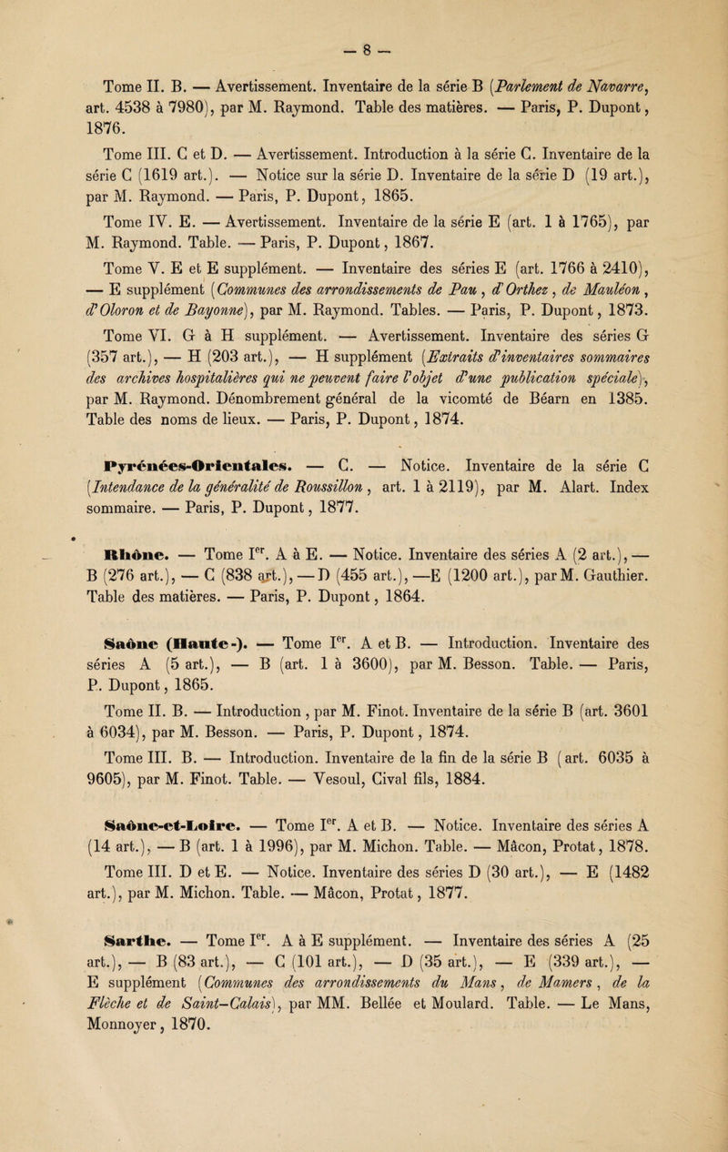 Tome IL B. — Avertissement. Inventaire de la série B [Parlement de Navarre, art. 4538 à 7980), par M. Raymond. Table des matières. — Paris, P. Dupont, 1876. Tome III. G et D. — Avertissement. Introduction à la série G. Inventaire de la série G (1619 art.). — Notice sur la série D. Inventaire de la série D (19 art.), par M. Raymond. — Paris, P. Dupont, 1865. Tome IV. E. — Avertissement. Inventaire de la série E (art. 1 à 1765), par M. Raymond. Table. Paris, P. Dupont, 1867. Tome Y. E et E supplément. — Inventaire des séries E (art. 1766 à 2410), — E supplément [Communes des arrondissements de Pau , d'Orthez , de Mauléon , d’Oloron et de Bayonne), par M. Raymond. Tables. -— Paris, P. Dupont, 1873. Tome VI. G à H supplément. — Avertissement. Inventaire des séries G (357 art.), — H (203 art.), — H supplément [Extraits d1 inventaires sommaires des archives hospitalières qui ne peuvent faire Vobjet d'une publication spéciale), par M. Raymond. Dénombrement général de la vicomté de Béarn en 1385. Table des noms de lieux. — Paris, P. Dupont, 1874. Pyrénées-Orientales. — G. — Notice. Inventaire de la série G [Intendance de la généralité de Roussillon , art. là 2119), par M. Alart. Index sommaire. — Paris, P. Dupont, 1877. Rhône. —■ Tome Ier. A à E. — Notice. Inventaire des séries A (2 art.), — B (276 art.), — G (838 aH.),—D (455 art.), —E (1200 art.), parM. Gauthier. Table des matières. — Paris, P. Dupont, 1864. Saône (Hante-). — Tome Ier. A et B. — Introduction. Inventaire des séries A (5 art.), — B (art. 1 à 3600), par M. Besson. Table. — Paris, P. Dupont, 1865. Tome II. B. — Introduction , par M. Finot. Inventaire de la série B (art. 3601 à 6034), par M. Besson. — Paris, P. Dupont, 1874. Tome III. B. — Introduction. Inventaire de la fin de la série B (art. 6035 à 9605), par M. Finot. Table. — Vesoul, Cival fils, 1884. Saône-et-Loire. — Tome Ier. A et B. — Notice. Inventaire des séries A (14 art.), — B (art. 1 à 1996), par M. Michon. Table. — Mâcon, Protat, 1878. Tome III. D et E. — Notice. Inventaire des séries D (30 art.), — E (1482 art.), par M. Michon. Table. — Mâcon, Protat, 1877. Sarthe. — Tome Ier. A à E supplément. — Inventaire des séries A (25 art.), — B (83 art;), — G (101 art.), — D (35 art.), — E (339 art.), — E supplément [Communes des arrondissements du Mans, de Mamers, de la Flèche et de Saint-Calais), par MM. Bellée et Moulard. Table. — Le Mans, Monnoyer, 1870.