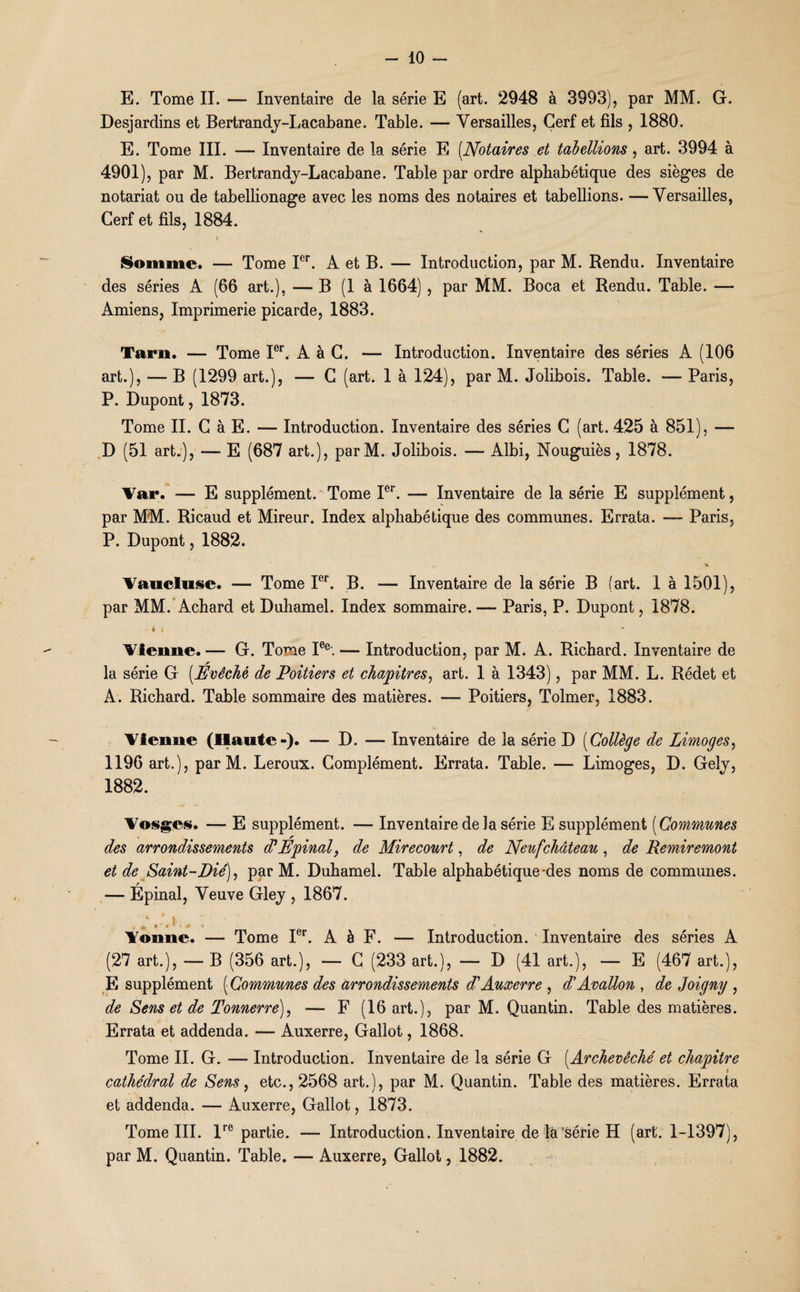E. Tome II. — Inventaire de la série E (art. 2948 à 3993), par MM. G. Desjardins et Bertrandy-Lacabane. Table. — Versailles, Cerf et fils , 1880. E. Tome III. — Inventaire de la série E (Notaires et tabellions, art. 3994 à 4901), par M. Bertrandy-Lacabane. Table par ordre alphabétique des sièges de notariat ou de tabellionage avec les noms des notaires et tabellions. —Versailles, Cerf et fils, 1884. % Somme. —- Tome Ier. A et B. — Introduction, par M. Rendu. Inventaire des séries A (66 art.), — B (1 à 1664) , par MM. Boca et Rendu. Table. — Amiens, Imprimerie picarde, 1883. Tarn. — Tome Ier. A à G. — Introduction. Inventaire des séries A (106 art.), — B (1299 art.), — C (art. 1 à 124), par M. Jolibois. Table. — Paris, P. Dupont, 1873. Tome II. G à E. — Introduction. Inventaire des séries C (art. 425 à 851), — D (51 art.), — E (687 art.), parM. Jolibois. — Albi, Nouguiès, 1878. Var. — E supplément. Tome Ier. — Inventaire de la série E supplément, par MM. Ricaud et Mireur. Index alphabétique des communes. Errata. —■ Paris, P. Dupont, 1882. Vaucluse. — Tome Ier. B. — Inventaire de la série B (art. 1 à 1501), par MM. Achard et Duhamel. Index sommaire. — Paris, P. Dupont, 1878. 4 4 ■* Vienne.— G. Tome Ie°. — Introduction, par M. A. Richard. Inventaire de la série G (Evêché de Poitiers et chapitres, art. 1 à 1343), par MM. L. Rédet et A. Richard. Table sommaire des matières. — Poitiers, Tolmer, 1883. Vienne (Haute-). — D. — Inventaire de la série D (Collège de Limoges, 1196 art.), par M. Leroux. Complément. Errata. Table. —- Limoges, D. Gely, 1882. Vosges. — E supplément. — Inventaire de la série E supplément (Communes des arrondissements ddEpinal, de Mirecourt, de Neuf château , de Remiremont et de Saint-Dié), par M. Duhamel. Table alphabétique-des noms de communes. — Épinal, Veuve Gley , 1867. Vonne. — Tome Ier. A à F. — Introduction. Inventaire des séries A (27 art.), — B (356 art.), — G (233 art.), — D (41 art.), — E (467 art.), E supplément ( Communes des arrondissements d'Auxerre , d'Avallon , de Joigny , de Sens et de Tonnerre), — F (16 art.), par M. Quantin. Table des matières. Errata et addenda. — Auxerre, Gallot, 1868. Tome IL G. — Introduction. Inventaire de la série G (Archevêché et chapitre cathédral de Sens, etc., 2568 art.), par M. Quantin. Table des matières. Errata et addenda. — Auxerre, Gallot, 1873. Tome III. lre partie. — Introduction. Inventaire de la'série H (art. 1-1397), par M. Quantin. Table. — Auxerre, Gallot, 1882.