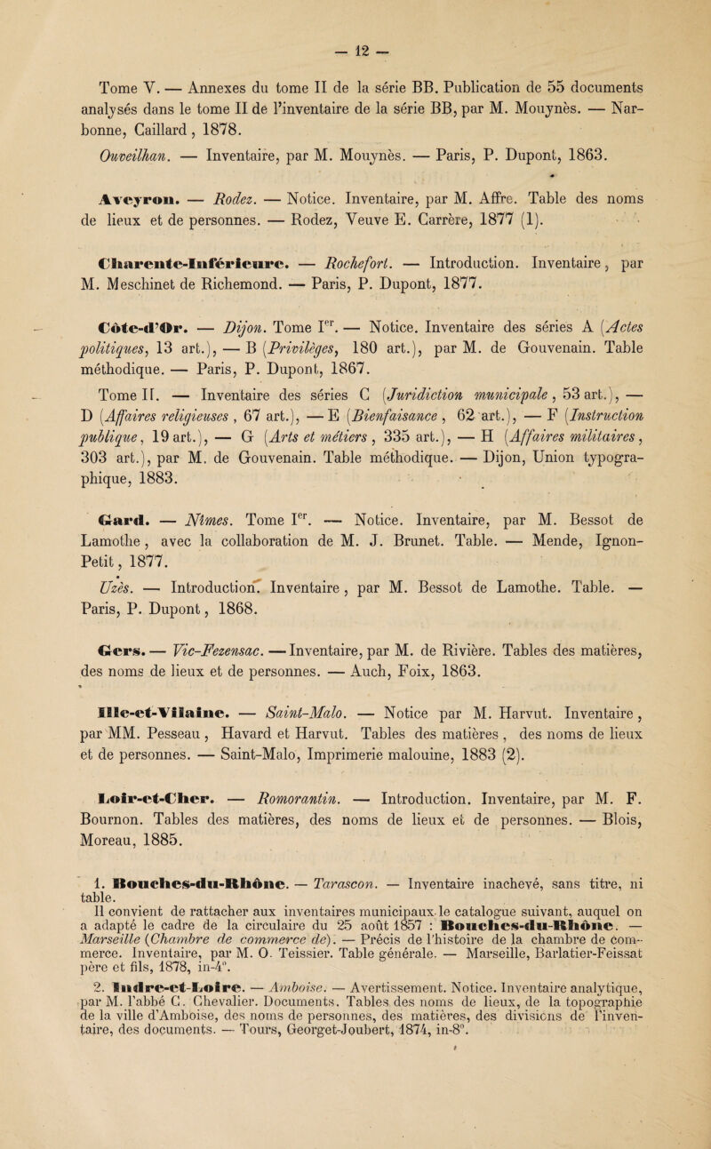 Tome Y. — Annexes du tome II de la série BB. Publication de 55 documents analysés dans le tome II de l’inventaire de la série BB, par M. Mouynès. — Nar¬ bonne, Gaillard, 1878. Ouveilhan. — Inventaire, par M. Mouynès. — Paris, P. Dupont, 1863. * Aveyron. — Rodez. — Notice. Inventaire, par M. Affre. Table des noms de lieux et de personnes. — Rodez, Veuve E. Carrère, 1877 (1). Charente-Inférieure. — Roche fort. — Introduction. Inventaire, par M. Meschinet de Richemond. — Paris, P. Dupont, 1877. Côte-d’Or. — Dijon. Tome Pr. — Notice. Inventaire des séries A (Actes politiques, 13 art.), — B [Privilèges, 180 art.), par M. de Gouvenain. Table méthodique. — Paris, P. Dupont, 1867. Tome H. — Inventaire des séries C (Juridiction municipale , 53 art.),— D [Affaires religieuses , 67 art.), —E [Bienfaisance, 62 art.), F [Instruction publique, 19 art.), — G [Arts et métiers , 335 art.), — H [Affaires militaires , 303 art.), par M, de Gouvenain. Table méthodique. — Dijon, Union typogra¬ phique, 1883. Gard. — Nîmes. Tome Ier. —- Notice. Inventaire, par M. Bessot de Lamothe , avec la collaboration de M. J. Brunet. Table. — Mende, Ignon- Petit ,1877. Uzès. — Introduction. Inventaire , par M. Bessot de Lamothe. Table. — Paris, P. Dupont, 1868. Gers.— Vic-Fezensac. —Inventaire, par M. de Rivière. Tables des matières, des noms de lieux et de personnes. — Auch, Foix, 1863. 9 Ille-et-Ailaine. — Saint-Malo. — Notice par M. Harvut. Inventaire , par MM. Pesseau , Havard et ITarvut. Tables des matières , des noms de lieux et de personnes. — Saint-Malo, Imprimerie malouine, 1883 (2). liOir-et-Clier. — Romorantin. — Introduction. Inventaire, par M. F. Bournon. Tables des matières, des noms de lieux et de personnes. — Blois, Moreau, 1885. 1. Boudies-du-Rhône. — Tarascon. — Inventaire inachevé, sans titre, ni table. Il convient de rattacher aux inventaires municipaux le catalogue suivant, auquel on a adapté le cadre de la circulaire du 25 août 1857 : Boiictics-du-RSiôiftc. — Marseille (Chambre de commerce de). — Précis de l’histoire de la chambre de com¬ merce. Inventaire, par M. O. Teissier. Table générale. — Marseille, Barlatier-Feissat père et fils, 1878, in-4°. 2. ïitdre-et-Coire. — Amboise. — Avertissement. Notice. Inventaire analytique, par M. l’abbé G. Chevalier. Documents. Tables des noms de lieux, de la topographie de la ville d’Amboise, des noms de personnes, des matières, des divisions de l’inven¬ taire, des documents. — Tours, Georget-Joubert, 1874, in-8°.