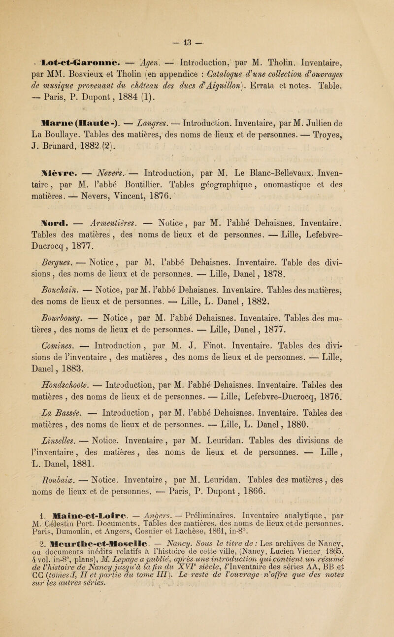 . liOt-et-Ciaroiiiie. — Agen. — Introduction, par M. Tholin. Inventaire, par MM. Bosvieux et Tholin (en appendice : Catalogue d'une collection d'ouvrages de musique provenant du château des ducs d?Aiguillon). Errata et notes. Table. —- Paris, P. Dupont, 1884 (1). Mar ne (Haute-). — Langres. — Introduction. Inventaire, parM. Julliende La Boullaye. Tables des matières, des noms de lieux et de personnes. — Troyes, J. Brunard, 1882 (2). Nièvre. — Nevers.-— Introduction, par M. Le Blanc-Belle vaux. Inven¬ taire , par M. l’abbé Boutillier. Tables géographique, onomastique et des matières. — Nevers, Vincent, 1876. Nord. — Armentières. — Notice , par M. l’abbé Dehaisnes. Inventaire. Tables des matières , des noms de lieux et de personnes. —Lille, Lefebvre- Ducrocq, 1877. Ber gués. — Notice, par M. l’abbé Dehaisnes. Inventaire. Table des divi¬ sions , des noms de lieux et de personnes. — Lille, Danel, 1878. Bouchain. — Notice, par M. l’abbé Dehaisnes. Inventaire. Tables des matières, des noms de lieux et de personnes. — Lille, L. Danel, 1882. Bourbourg. — Notice , par M. l’abbé Dehaisnes. Inventaire. Tables des ma¬ tières , des noms de lieux et de personnes. — Lille, Danel, 1877. Comines. — Introduction , par M. J. Finot. Inventaire. Tables des divi¬ sions de l’inventaire , des matières , des noms de lieux et de personnes. — Lille, Danel, 1883. Hondschoote. — Introduction, par M. l’abbé Dehaisnes. Inventaire. Tables des matières , des noms de lieux et de personnes. — Lille, Lefebvre-Ducrocq, 1876. La Bassée. — Introduction, par M. l’abbé Dehaisnes. Inventaire. Tables des matières , des noms de lieux et de personnes. Lille, L. Danel, 1880. Linselles. — Notice. Inventaire , par M. Leuridan. Tables des divisions de l’inventaire, des matières, des noms de lieux et de personnes. — Lille, L. Danel, 1881. Roubaix. — Notice. Inventaire , par M. Leuridan. Tables des matières, des noms de lieux et de personnes. — Paris, P. Dupont, 1866. 1. MaSsie-et-IiOÎre. — Angers. — Préliminaires. Inventaire analytique, par M. Gélestin Port. Documents. Tables des matières, des noms de lieux et de personnes. Paris, Dumoulin, et Angers, Cosnier et Lachèse, 1861, in-8°. 2. Mesirtlie-et-Moselle. — Nancy. Sous le titre de: Les archives de Nancy, ou documents inédits relatifs à l’histoire de cette ville, (Nancy, Lucien Viener 1865. 4 vol. in-8°, plans), M. Lepage a publié, après une introduction gui contient un résumé de l’histoire de Nancy jusqu’à la fin du XVP siècle, ^Inventaire des séries AA, BB et GG (tomesL, II et partie du tome III). Le reste de l'ouvrage n’offre que des notes sur les autres séries.