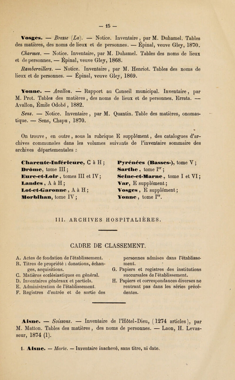 Vosges. — Bresse {La). — Notice. Inventaire, par M. Duhamel. Tables des matières, des noms de lieux et de personnes. — Épinal, veuve Gley, 1870. Charmes. — Notice. Inventaire, par M. Duhamel. Tables des noms de lieux r et de personnes. — Epinal, veuve Gley, 1868. Rambervillers. — Notice. Inventaire , par M. Henriot. Tables des noms de lieux et de personnes. — Epinal, veuve Gley, 1869. Yonne. — Avallon. — Rapport au Conseil municipal. Inventaire, par M. Prot. Tables des matières, des noms de lieux et de personnes. Errata. — Avallon, Émile Odobé , 1882. Sens. — Notice. Inventaire , par M. Quantin. Table des matières, onomas¬ tique. — Sens, Chapu, 1870. « On trouve , en outre , sous la rubrique E supplément, des catalogues d’ar¬ chives communales dans les volumes suivants de l’inventaire sommaire des archives départementales : Charente-Inférieure, C à H ; Drôme, tome III ; Eure-et-Ij©ir , tomes III et IY ; Landes , À à H; Lot-et-Garonne , A à H ; Morbihan, tome IY ; Pyrénées (Basses-), tome Y ; Sarthe , tome Ier ; Seine-et-Marne, tome I et YI ; Var, E supplément ; Vosges , E supplément ; Yonne, tome Ier. III. ARCHIVES HOSPITALIÈRES. CADRE DE CLASSEMENT. A. Actes de fondation de l’établissement. B. Titres de propriété : donations, échan¬ ges, acquisitions. C. Matières ecclésiastiques en général. D. Inventaires généraux et partiels. E. Administration de l’établissement. F. Registres d’entrée et de sortie des personnes admises dans l’établisse¬ ment. G. Papiers et registres des institutions succursales de l’établissement. H. Papiers et correspondances diverses ne rentrant pas dans les séries précé¬ dentes. Aisne. — Soissons. — Inventaire de l’Hôtel-Dieu, (1274 articles), par M. Matton. Tables des matières, des noms de personnes. — Laon, H. Levas¬ seur, 1874 (1). 1. Aisne. — Marie. — Inventaire inachevé, sans titre, ni date.
