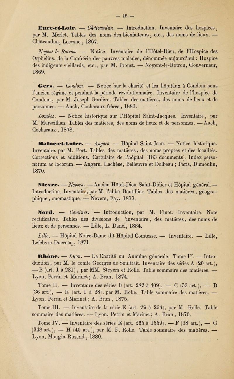 Eure-et-Loir. — Châteaudun. — Introduction. Inventaire des hospices, par M. Merlet. Tables des noms des bienfaiteurs, etc., des noms de lieux. — Châteaudun, Lecesne , 1867. Nogent-le-Rotrou. — Notice. Inventaire de l’Hôtel-Dieu, de l’Hospice des Orphelins, de la Confrérie des pauvres malades, dénommée aujourd’hui : Hospice des indigents vieillards, etc., par M. Proust. —Nogent-le-Rotrou, Gouverneur, 1869. Gers. — Condom. — Notice ‘sur la charité et les hôpitaux à Condom sous l’ancien régime et pendant la période révolutionnaire. Inventaire de l’hospice de Condom , par M. Joseph Gardère. Tables des matières, des noms de lieux et de personnes. — Auch, Cocharaux frères , 1883. Lombez. — Notice historique sur l’Hôpital Saint-Jacques. Inventaire , par M. Marseilhan. Tables des matières, des noms de lieux et de personnes. —-Auch, Cocharaux, 1878. Maine-et-Loire. — Angers. — Hôpital Saint-Jean. — Notice historique. Inventaire, par M. Port. Tables des matières, des noms propres et des localités. Corrections et additions. Cartulaire de l’hôpital (183 documents). Index perso- narum ac locorum. — Angers, Lachèse, Belleuvre et Dolbeau ; Paris, Dumoulin, 1870. Nièvre. —Nevers. —Ancien Hôtel-Dieu Saint-Didier et Hôpital général.— Introduction. Inventaire, par M. l’abbé Boutillier. Tables des matières , géogra¬ phique , onomastique. — Nevers, Fay, 1877. Nord. — Comines. ■— Introduction, par M. Finot. Inventaire. Note rectificative. Tables des divisions de ’inventaire , des matières, des noms de lieux et de personnes, — Lille, L. Danel, 1884. Lille. — Hôpital Notre-Dame dit Hôpital Comtesse. -— Inventaire. — Lille, Lefebvre-Ducrocq, 1871. Rhône. — Lyon. — La Charité ou Aumône générale. Tome Ier. — Intro¬ duction , par M. le comte Georges de Soultrait. Inventaire des séries A (20 art.), — B (art. 1 à 281) , par MM. Steyers et Rolle. Table sommaire des matières. — Lyon, Perrin et Marinet ; A. Brun, 1874. Tome II. — Inventaire des séries B (art. 282 à 409), — C (53 art.), — D (36 art.), — E (art. 1 à 28), par M. Rolle. Table sommaire des matières. — Lyon, Perrin et Marinet; A. Brun , 1875. Tome III. — Inventaire de la série E (art. 29 à 264), par M. Rolle. Table sommaire des matières. — Lyon, Perrin et Marinet; A. Brun, 1876. Tome IV. — Inventaire des séries E (art. 265 à 1559), — F (38 art.), — G (348 art.), — H (40 art.), par M. F. Rolle. Table sommaire des matières. — Lyon, Mougin-Rusand, 1880.