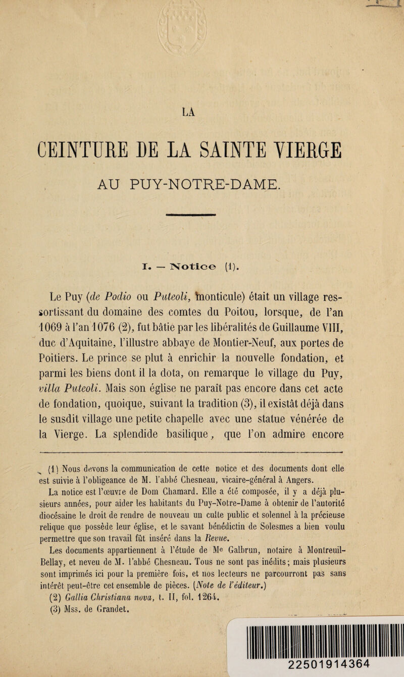 LA CEINTURE DE IA SAINTE VIERGE AU PUY-NOTRE-DAME. I. — Notice (1). Le Puy {de Podio ou Puteoli, hionticule) était un village res¬ sortissant du domaine des comtes du Poitou, lorsque, de Fan 1069 à Fan 1076 (2), fût bâtie parles libéralités de Guillaume VIII, duc d’Aquitaine, l’illustre abbaye de Montier-Neuf, aux portes de Poitiers. Le prince se plut à enrichir la nouvelle fondation, et parmi les biens dont il la dota, on remarque le village du Puy, villa Puteoli. Mais son église ne paraît pas encore dans cet acte de fondation, quoique, suivant la tradition (3), il existât déjà dans le susdit village une petite chapelle avec une statue vénérée de la Vierge. La splendide basilique, que l’on admire encore (1) Nous devons la communication de cette notice et des documents dont elle est suivie à l’obligeance de M. l’abbé Chesneau, vicaire-général à Angers. La notice est l’œuvre de Dom Chamard. Elle a été composée, il y a déjà plu¬ sieurs années, pour aider les habitants du Puy-Notre-Dame à obtenir de l’autorité diocésaine le droit de rendre de nouveau un culte public et solennel à la précieuse relique que possède leur église, et le savant bénédictin de Solesmes a bien voulu permettre que son travail fût inséré dans la Revue. Les documents appartiennent à l’étude de Me Galbrun, notaire à Montreuil- Bellay, et neveu de M. l’abbé Chesneau. Tous ne sont pas inédits; mais plusieurs sont imprimés ici pour la première fois, et nos lecteurs ne parcourront pas sans intérêt peut-être cet ensemble de pièces. (Note de Véditeur.) (2) Gallia Ghristiana nova, t. II, fol. 1264. (3) Mss. de Grandet. 22501914364