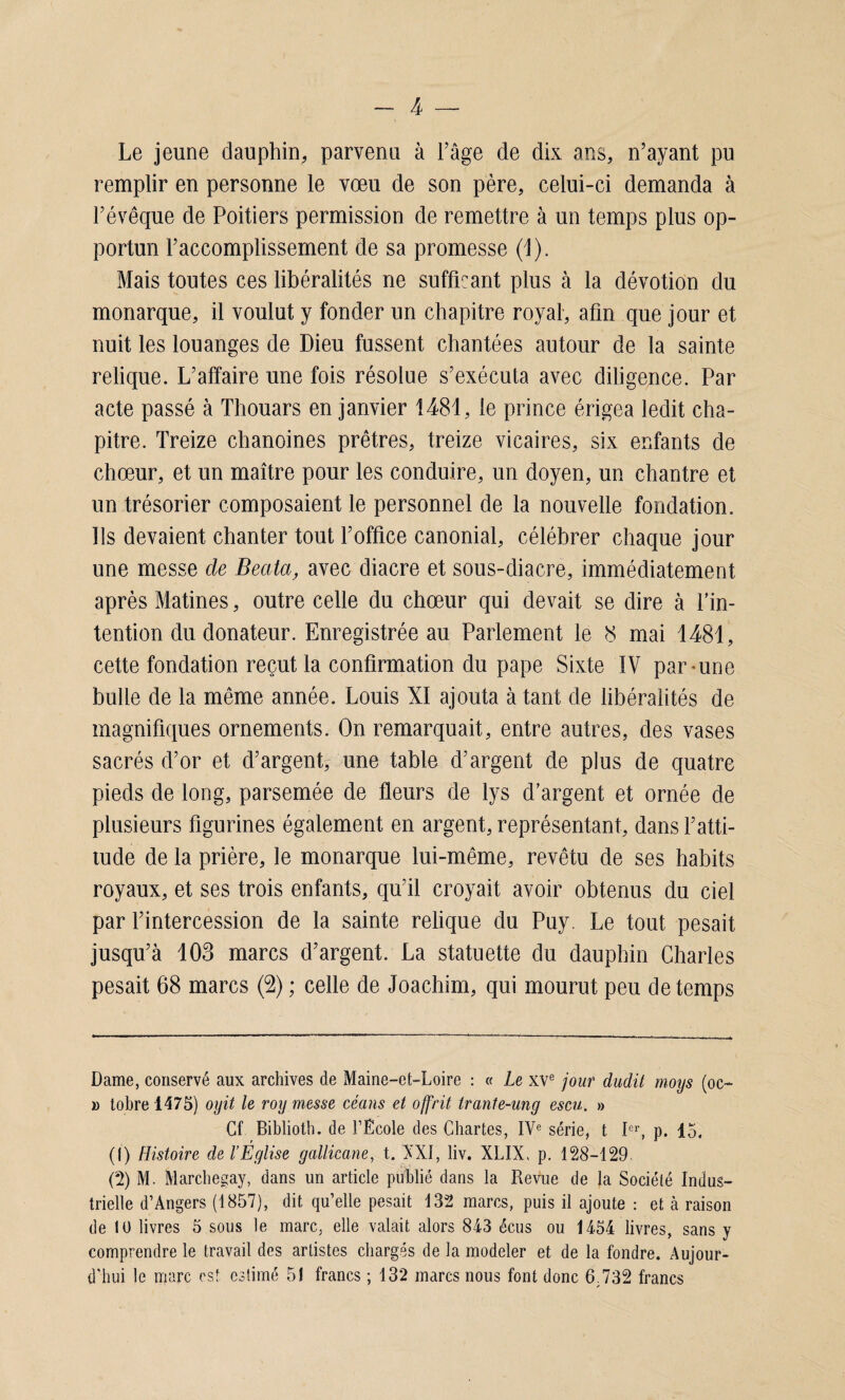 Le jeune dauphin, parvenu à l'âge de dix ans, n’ayant pu remplir en personne le vœu de son père, celui-ci demanda à l’évêque de Poitiers permission de remettre à un temps plus op¬ portun l’accomplissement de sa promesse (1). Mais toutes ces libéralités ne suffisant plus à la dévotion du monarque, il voulut y fonder un chapitre royal, afin que jour et nuit les louanges de Dieu fussent chantées autour de la sainte relique. L’affaire une fois résolue s’exécuta avec diligence. Par acte passé à Thouars en janvier 1481, le prince érigea ledit cha¬ pitre. Treize chanoines prêtres, treize vicaires, six enfants de chœur, et un maître pour les conduire, un doyen, un chantre et un trésorier composaient le personnel de la nouvelle fondation. Ils devaient chanter tout l’office canonial, célébrer chaque jour une messe de Beata, avec diacre et sous-diacre, immédiatement après Matines, outre celle du chœur qui devait se dire à l’in¬ tention du donateur. Enregistrée au Parlement le 8 mai 1481, cette fondation reçut la confirmation du pape Sixte IV par-une bulle de la même année. Louis XI ajouta à tant de libéralités de magnifiques ornements. On remarquait, entre autres, des vases sacrés d’or et d’argent, une table d’argent de plus de quatre pieds de long, parsemée de fleurs de lys d’argent et ornée de plusieurs figurines également en argent, représentant, dans l’atti¬ tude de la prière, le monarque lui-même, revêtu de ses habits royaux, et ses trois enfants, qu’il croyait avoir obtenus du ciel par l’intercession de la sainte relique du Puy. Le tout pesait jusqu’à 103 marcs d’argent. La statuette du dauphin Charles pesait 68 marcs (2) ; celle de Joachim, qui mourut peu de temps Dame, conservé aux archives de Maine-et-Loire : « Le XVe jour dudit moys (oc~ » tobre 1475) oyit le roy messe céans et offrit trante-ung escu. » Cf Biblioth. de l’Ecole des Chartes, IVe série, t Ier, p. 15. (1) Histoire de l’Église gallicane, t. XXI, liv. XLIX, p. 128-129 (2) M. Marchegay, dans un article publié dans la Revue de la Société Indus¬ trielle d’Angers (1857), dit qu’elle pesait 132 marcs, puis il ajoute : et à raison de 10 livres 5 sous le marc, elle valait alors 843 écus ou 1454 livres, sans y comprendre le travail des artistes chargés de la modeler et de la fondre. Aujour¬ d'hui le marc est estimé 51 francs ; 132 marcs nous font donc 6.732 francs