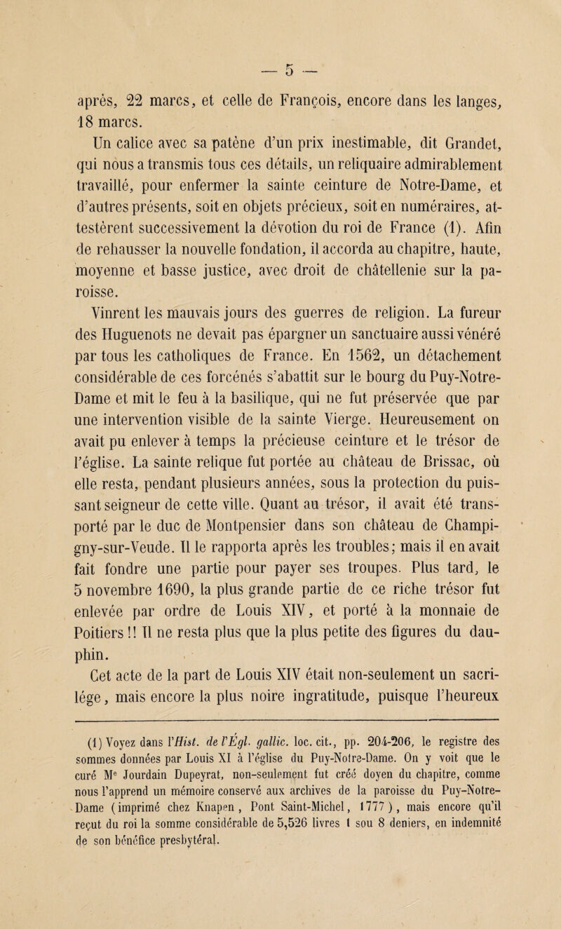 après, 22 marcs, et celle de François, encore dans les langes, 18 marcs. Un calice avec sa patène d’un prix inestimable, dit Grandet, qui nous a transmis tous ces détails, un reliquaire admirablement travaillé, pour enfermer la sainte ceinture de Notre-Dame, et d’autres présents, soit en objets précieux, soit en numéraires, at¬ testèrent successivement la dévotion du roi de France (1). Afin de rehausser la nouvelle fondation, il accorda au chapitre, haute, moyenne et basse justice, avec droit de châtellenie sur la pa¬ roisse. Vinrent les mauvais jours des guerres de religion. La fureur des Huguenots ne devait pas épargner un sanctuaire aussi vénéré par tous les catholiques de France. En 1562, un détachement considérable de ces forcénés s’abattit sur le bourg du Puy-Notre- Dame et mit le feu à la basilique, qui ne fut préservée que par une intervention visible de la sainte Vierge. Heureusement on avait pu enlever à temps la précieuse ceinture et le trésor de l’église. La sainte relique fut portée au château de Brissac, où elle resta, pendant plusieurs années, sous la protection du puis¬ sant seigneur de cette ville. Quant au trésor, il avait été trans¬ porté par le duc de Montpensier dans son château de Champi- gny-sur-Veude. Il le rapporta après les troubles; mais il en avait fait fondre une partie pour payer ses troupes. Plus tard, le 5 novembre 1690, la plus grande partie de ce riche trésor fut enlevée par ordre de Louis XIV, et porté à la monnaie de Poitiers !! Il ne resta plus que la plus petite des figures du dau¬ phin. Cet acte de la part de Louis XIV était non-seulement un sacri¬ lège , mais encore la plus noire ingratitude, puisque l’heureux (1) Voyez dans YHist. de VÉgl- gallic. loc. cit., pp. 204-206, le registre des sommes données par Louis XI à l’église du Puy-Notre-Dame. On y voit que le curé Me Jourdain Dupeyrat, non-seulement fut créé doyen du chapitre, comme nous l’apprend un mémoire conservé aux archives de la paroisse du Puy-Notre- Dame (imprimé chez Knapen , Pont Saint-Michel, 1777 ), mais encore qu’il reçut du roi la somme considérable de 5,526 livres t sou 8 deniers, en indemnité de son bénéfice presbytéral.