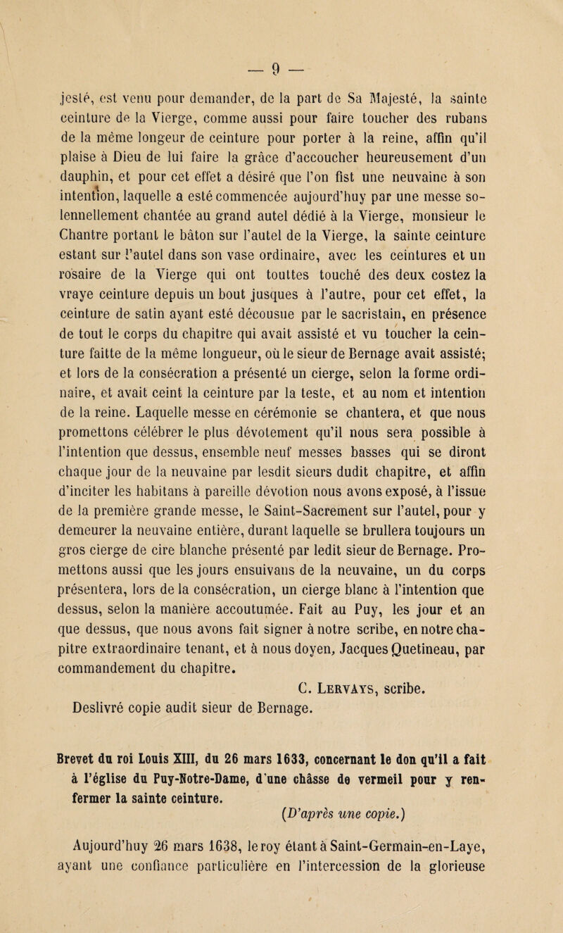 jeslé, est verni pour demander, de la part de Sa Majesté, la sainte ceinture de la Vierge, comme aussi pour faire toucher des rubans de la même longeur de ceinture pour porter à la reine, affin qu’il plaise à Dieu de lui faire la grâce d’accoucher heureusement d’un dauphin, et pour cet effet a désiré que l’on fist une neuvaine à son intention, laquelle a esté commencée aujourd’huy par une messe so¬ lennellement chantée au grand autel dédié à la Vierge, monsieur le Chantre portant le bâton sur l’autel de la Vierge, la sainte ceinture estant sur l’autel dans son vase ordinaire, avec les ceintures et un rosaire de la Vierge qui ont touttes touché des deux costez la vraye ceinture depuis un bout jusques à l’autre, pour cet effet, la ceinture de satin ayant esté décousue par le sacristain, en présence de tout le corps du chapitre qui avait assisté et vu toucher la cein¬ ture faitte de la même longueur, où le sieur de Bernage avait assisté; et lors de la consécration a présenté un cierge, selon la forme ordi¬ naire, et avait ceint la ceinture par la teste, et au nom et intention de la reine. Laquelle messe en cérémonie se chantera, et que nous promettons célébrer le plus dévotement qu’il nous sera possible à l’intention que dessus, ensemble neuf messes basses qui se diront chaque jour de la neuvaine par lesdit sieurs dudit chapitre, et affin d’inciter les habitans à pareille dévotion nous avons exposé, à l’issue de la première grande messe, le Saint-Sacrement sur l’autel, pour y demeurer la neuvaine entière, durant laquelle se brullera toujours un gros cierge de cire blanche présenté par ledit sieur de Bernage. Pro¬ mettons aussi que les jours ensuivans de la neuvaine, un du corps présentera, lors de la consécration, un cierge blanc à l’intention que dessus, selon la manière accoutumée. Fait au Puy, les jour et an que dessus, que nous avons fait signer à notre scribe, en notre cha¬ pitre extraordinaire tenant, et à nous doyen, Jacques Quetineau, par commandement du chapitre. C. Lervays, scribe. Deslivré copie audit sieur de Bernage. Brevet du roi Louis XIII, du 26 mars 1633, concernant le don qu’il a fait à l’église du Puy-Kotre-Dame, d’une châsse de vermeil pour y ren¬ fermer la sainte ceinture. (D’après une copie.) Aujourd’huy 26 mars 1638, leroy étant à Saint-Germain-en-Laye, ayant une confiance particulière en l’intercession de la glorieuse