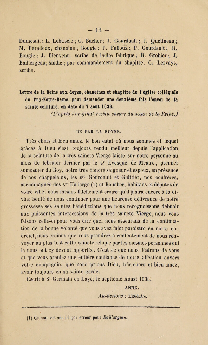 Dumesnil ; L. Lebascle; G. Bâcher; J. Gourdault ; J. Quetineau; M. Baradoux, chanoine; Bougie; P. Falloux ; P. Gourdault; R. Bougie; J. Bienvenu, scribe de ladite fabrique; R. Grohier; J. Baillergeau, sindic ; par commandement du chapitre, C. Lervays, scribe. Lettre de la Reine aux doyen, chanoines et chapitre de l’église collégiale du Puy-Notre-Dame, pour demander une deuxième fois Renvoi de la sainte ceinture, en date du 7 août 1638* (D’après Voriginal revêtu encore du sceau de la Reine.J DE PAR LA ROYNE. Très chers et bien amez, le bon estât où nous sommes et lequel grâces à Dieu s’est toujours rendu meilleur depuis l'application de la ceinture de la très saincte Vierge faicte sur notre personne au mois de februier dernier par le sr Evesque de Meaux, premier aumosnier du Roy, notre très honoré seigneur et espoux, en présence de nos chappelains, les srs Gourdault et Guittier, nos confrères, accompagnés des srs Haliargo(l) et Roucher, habitans et députez de votre ville, nous faisans fideilement croire qu’il plaira encore à la di¬ vine bonté de nous continuer pour une heureuse délivrance de notre grossesse ses saintes bénédictions que nous recognoissons debuoir aux puissantes intercessions de la très saincte Vierge, nous vous faisons celle-ci pour vous dire que, nous asseurans de la continua¬ tion de la bonne volonté que vous avez faict poroistro en notre en- droict, nous croions que vous prendrez à contentement de nous ren¬ voyer au plus tost cette saincte relique par les mesmes personnes qui la nous ont ey devant apportée. C’est ce que nous désirons de vous et que vous preniez une entière confiance de notre affection envers votre compagnie, que nous prions Dieu, très chers et bien amez, avoir toujours en sa sainte garde. Escrit à S1 Germain en Laye, le septième Aoust 1638. AISNE. Au-dessous : LEGRAS. (1) Ce nom est mis ici par erreur pour Baillargeau,