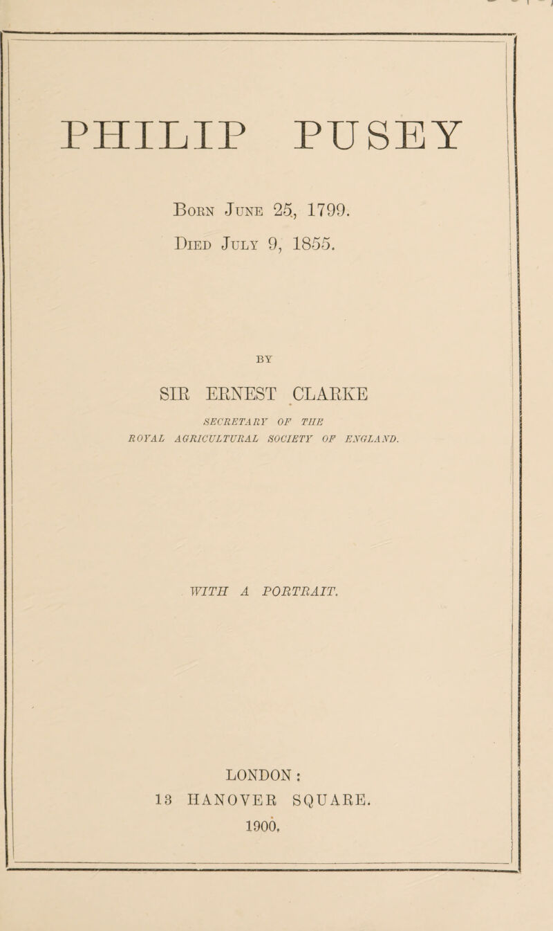 PUSEY PHILIP Born June 25, 1799. Died July 9, 1855. BY SIR ERNEST CLARKE SECRETARY OF THE ROYAL AGRICULTURAL SOCIETY OF ENGLAND. WITH A PORTRAIT. LONDON: 13 HANOVER SQUARE. 1900,