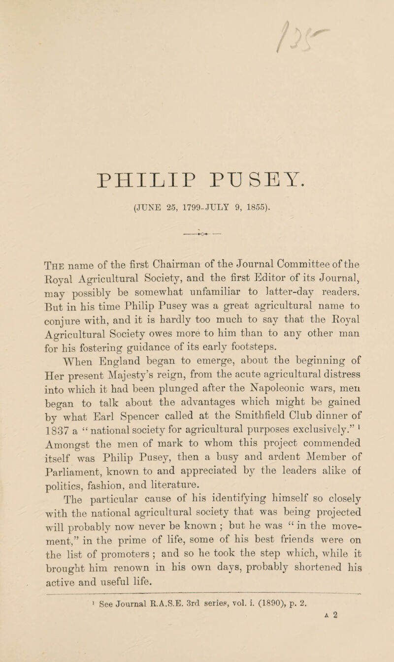 PHILIP PUSEY. (JUNE 25, 1799-JULY 9, 1855). •o+- The name of the first Chairman of the Journal Committee of the Royal Agricultural Society, and the first Editor of its Journal, may possibly be somewhat unfamiliar to latter-day readers. But in his time Philip Pusey was a great agricultural name to conjure with, and it is hardly too much to say that the Royal Agricultural Society owes more to him than to any other man for his fostering guidance of its early footsteps. When England began to emerge, about the beginning of Her present Majesty’s reign, from the acute agricultural distress into which it had been plunged after the Napoleonic wars, men began to talk about the advantages which might be gained bv what Earl Spencer called at the Smithfield Club dinner of 1837 a “ national society for agricultural purposes exclusively.” 1 Amongst the men of mark to whom this project commended itself was Philip Pusey, then a busy and ardent Member of Parliament, known to and appreciated by the leaders alike of politics, fashion, and literature. The particular cause of his identifying himself so closely with the national agricultural society that was being projected will probably now never be known ; but he was “ in the move¬ ment,” in the prime of life, some of his best friends were on the list of promoters ; and so he took the step which, while it brought him renown in his own days, probably shortened his active and useful life.